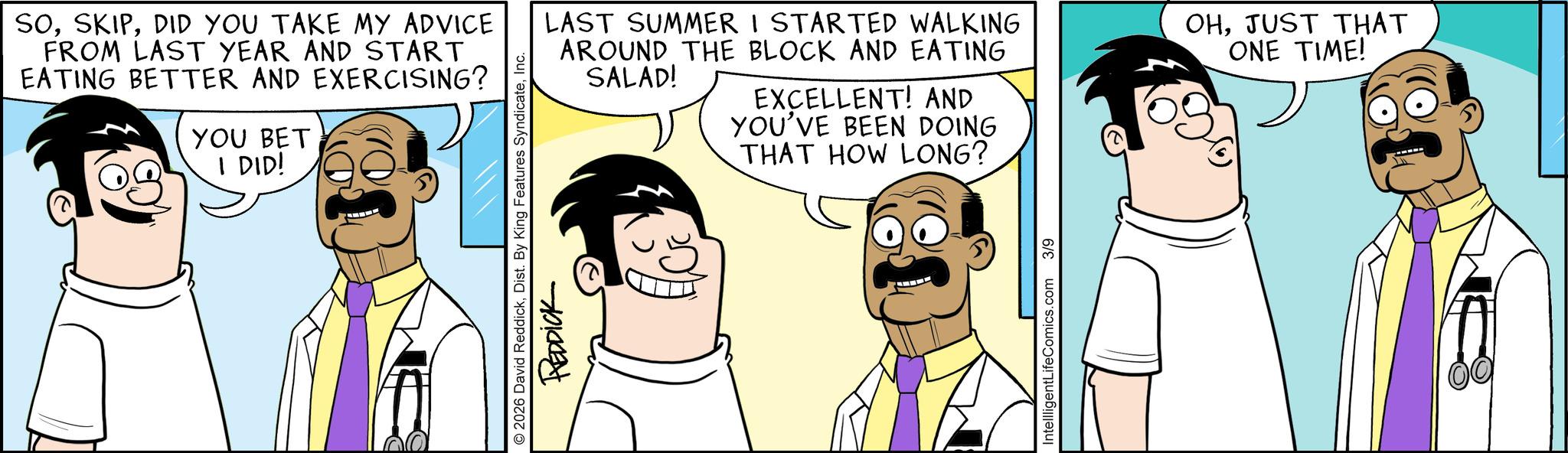 Comic book OCR: SODID YOU TAKE MY ADVICE FROM LAST YEAR AND START EATING BETTER AND EXERCISING? YOU BET I DID! © 2026 David ReddickInc. REDDICK LAST SUMMER I STARTED WALKING AROUND THE BLOCK AND EATING SALAD! EXCELLENT! AND YOU'VE BEEN DOING THAT HOW LONG? OHJUST THAT ONE TIME! IntellligentLifeComics.com 3/9 SODID YOU TAKE MY ADVICE FROM LAST YEAR AND START EATING BETTER AND EXERCISING ? YOU BET I DID ! © 2026 David ReddickDist . By King Features SyndicateInc. REDDICK LAST SUMMER I STARTED WALKING AROUND THE BLOCK AND EATING SALAD ! EXCELLENT ! AND YOU'VE BEEN DOING THAT HOW LONG ? OHJUST THAT ONE TIME ! IntellligentLifeComics.com 3/9