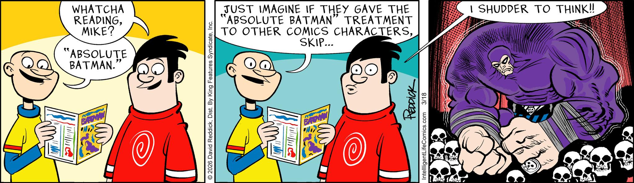 Graphics OCR: WHATCHA READINGMIKE? "ABSOLUTE BATMAN.' " BADWAN 2026 David ReddickInc. JUST IMAGINE IF THEY GAVE THE 'ABSOLUTE BATMAN" TREATMENT TO OTHER COMICS CHARACTERSSKIP... M REDDICK IntellligentLifeComics.com 3/18 I SHUDDER TO THINK!! WHATCHA READINGMIKE ? " ABSOLUTE BATMAN . ' " BADWAN 2026 David ReddickDist . By King Features SyndicateInc. JUST IMAGINE IF THEY GAVE THE ' ABSOLUTE BATMAN " TREATMENT TO OTHER COMICS CHARACTERSSKIP ... M REDDICK IntellligentLifeComics.com 3/18 I SHUDDER TO THINK !!