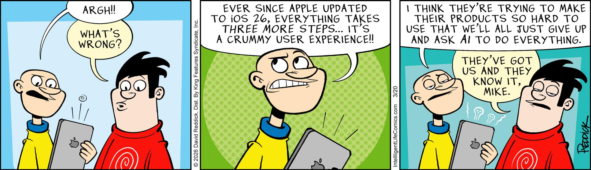 Happiness OCR: ARGH!! WHAT'S WRONG? 2026 David ReddickInc. EVER SINCE APPLE UPDATED TO IOS 26EVERYTHING TAKES THREE MORE STEPS... IT'S A CRUMMY USER EXPERIENCE!! I THINK THEY'RE TRYING TO MAKE THEIR PRODUCTS SO HARD TO USE THAT WE'LL ALL JUST GIVE UP AND ASK AI TO DO EVERYTHING. THEY'VE GOT US AND THEY KNOW ITMIKE. IntellligentLifeComics.com 3/20 REDDICK ARGH !! WHAT'S WRONG ? 2026 David ReddickDist . By King Features SyndicateInc. EVER SINCE APPLE UPDATED TO IOS 26EVERYTHING TAKES THREE MORE STEPS ... IT'S A CRUMMY USER EXPERIENCE !! I THINK THEY'RE TRYING TO MAKE THEIR PRODUCTS SO HARD TO USE THAT WE'LL ALL JUST GIVE UP AND ASK AI TO DO EVERYTHING . THEY'VE GOT US AND THEY KNOW ITMIKE . IntellligentLifeComics.com 3/20 REDDICK