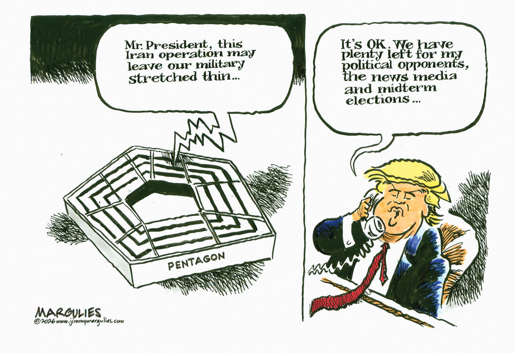 Sketch OCR: MARGULIES 2026 www.jimmymargulies.com Mr. Presidentthis Iran operation may leave our military stretched thin... It's OK. We have plenty left for my political opponentsthe news media and midterm elections... PENTAGON MARGULIES 2026 www.jimmymargulies.com Mr. Presidentthis Iran operation may leave our military stretched thin ... It's OK . We have plenty left for my political opponentsthe news media and midterm elections ... PENTAGON