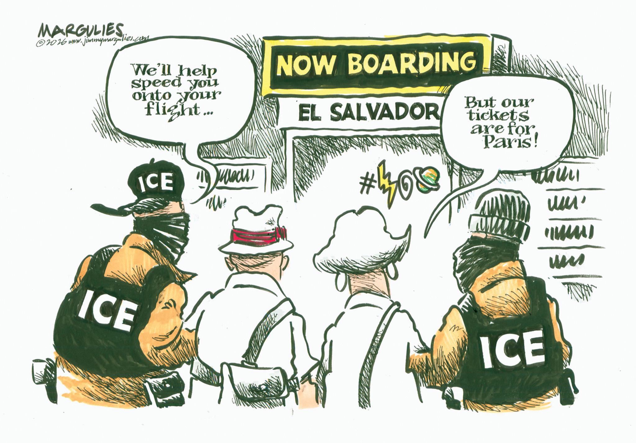 Law enforcement OCR: MARGULIES 2026 www.jimmymargulies.com We'll help speed you onto your flight... ICE Mech NOW BOARDING EL SALVADOR But our tickets are for Paris! #101311 ICE ICE um' (mm) um MARGULIES 2026 www.jimmymargulies.com We'll help speed you onto your flight ... ICE Mech NOW BOARDING EL SALVADOR But our tickets are for Paris ! # 101311 ICE ICE um ' ( mm ) um