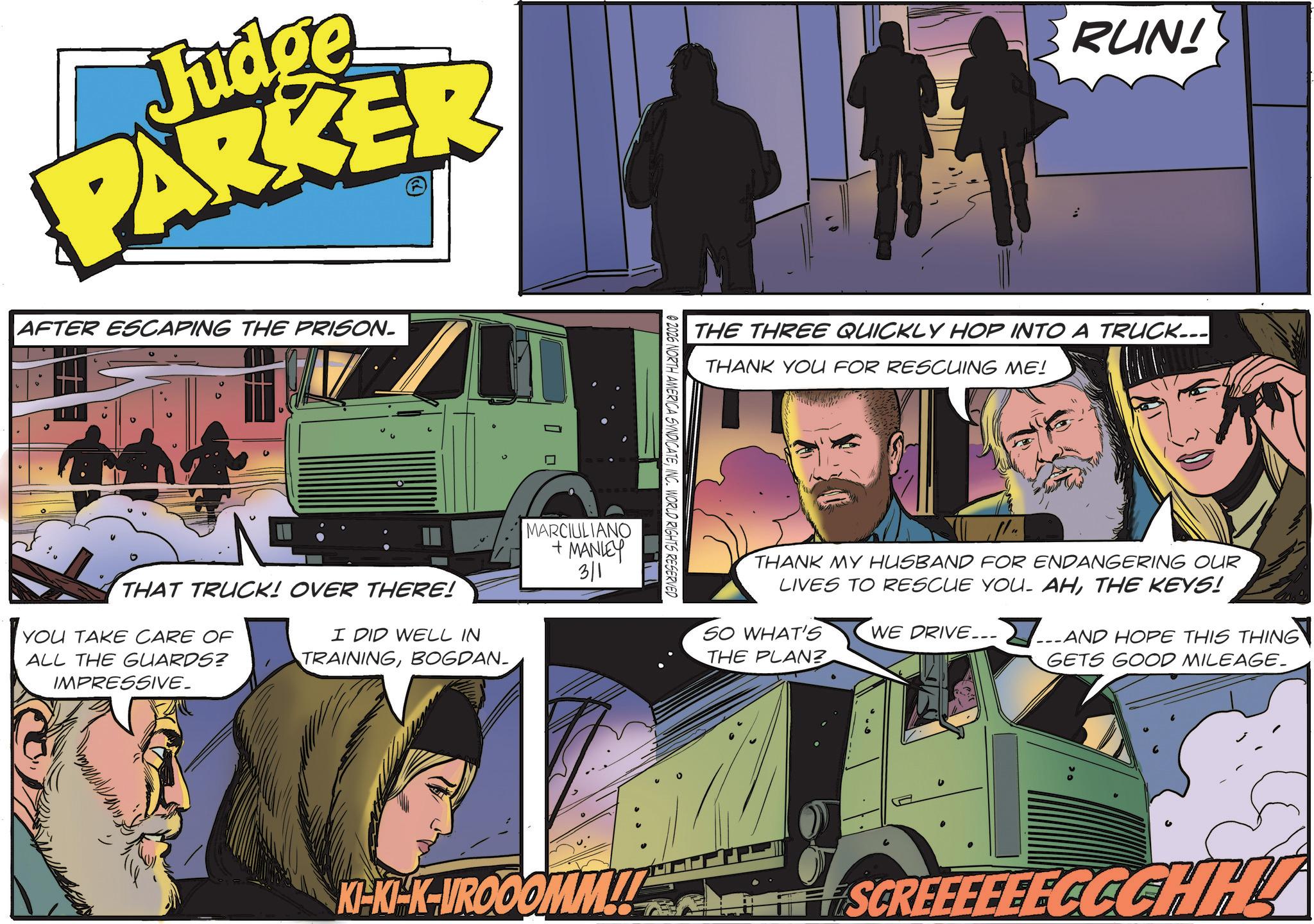 Fictional character OCR: Judge PARKER AFTER ESCAPING THE PRISON. T THAT TRUCK! OVER THERE! YOU TAKE CARE OF ALL THE GUARDS? IMPRESSIVE_ I DID WELL IN TRAININGBOGDAN_ MARCIULIANO +MANLEY 3/1 RUN! THE THREE QUICKLY HOP INTO A TRUCK... THANK YOU FOR RESCUING ME! 02026 NORTH AMERICA SYNDICATEINC. WORLD RIGHTS RESERVED KI-KI-K-VROOOMM!! THANK MY HUSBAND FOR ENDANGERING OUR LIVES TO RESCUE YOU. AHTHE KEYS! SO WHAT'S WE DRIVE... THE PLAN? AND HOPE THIS THING GETS GOOD MILEAGE. SCREEEEEECCCHH Judge PARKER AFTER ESCAPING THE PRISON . T THAT TRUCK ! OVER THERE ! YOU TAKE CARE OF ALL THE GUARDS ? IMPRESSIVE_ I DID WELL IN TRAININGBOGDAN_ MARCIULIANO + MANLEY 3/1 RUN ! THE THREE QUICKLY HOP INTO A TRUCK ... THANK YOU FOR RESCUING ME ! 02026 NORTH AMERICA SYNDICATEINC . WORLD RIGHTS RESERVED KI - KI - K - VROOOMM !! THANK MY HUSBAND FOR ENDANGERING OUR LIVES TO RESCUE YOU . AHTHE KEYS ! SO WHAT'S WE DRIVE ... THE PLAN ? AND HOPE THIS THING GETS GOOD MILEAGE . SCREEEEEECCCHH