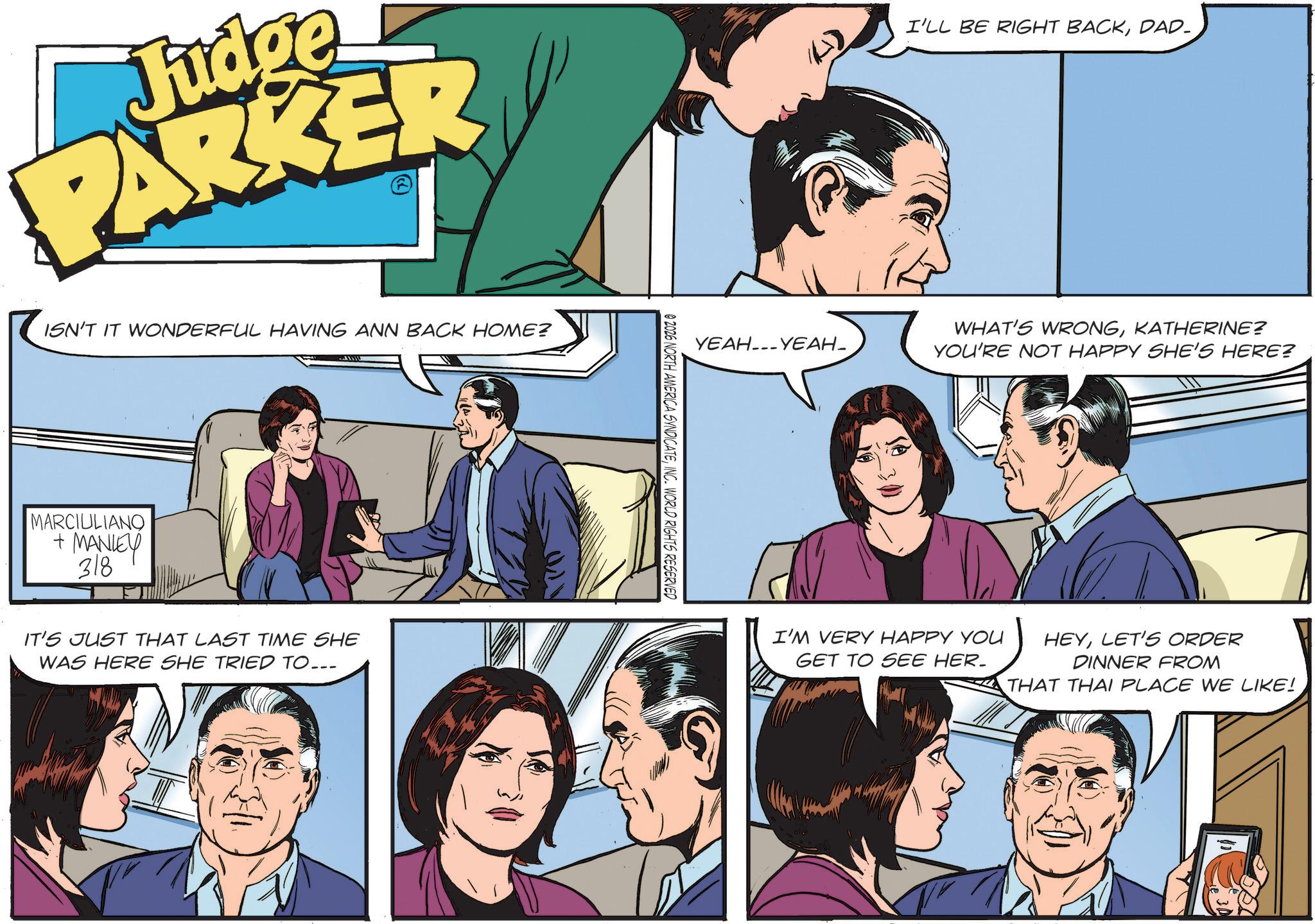 Comics OCR: Judge PARKER ISN'T IT WONDERFUL HAVING ANN BACK HOME? MARCIULIANO + MANLEY 318 IT'S JUST THAT LAST TIME SHE WAS HERE SHE TRIED TO... 02026 NORTH AMERICA SYNDICATEINC. WORLD RIGHTS RESERVED ????---????- I'LL BE RIGHT BACKDAD- WHAT'S WRONGKATHERINE? YOU'RE NOT HAPPY SHE'S HERE? I'M VERY HAPPY YOU GET TO SEE HER. HEYLET'S ORDER DINNER FROM THAT THAI PLACE WE LIKE! Judge PARKER ISN'T IT WONDERFUL HAVING ANN BACK HOME ? MARCIULIANO + MANLEY 318 IT'S JUST THAT LAST TIME SHE WAS HERE SHE TRIED TO ... 02026 NORTH AMERICA SYNDICATEINC . WORLD RIGHTS RESERVED ???? --- ????- I'LL BE RIGHT BACKDAD- WHAT'S WRONGKATHERINE ? YOU'RE NOT HAPPY SHE'S HERE ? I'M VERY HAPPY YOU GET TO SEE HER . HEYLET'S ORDER DINNER FROM THAT THAI PLACE WE LIKE !