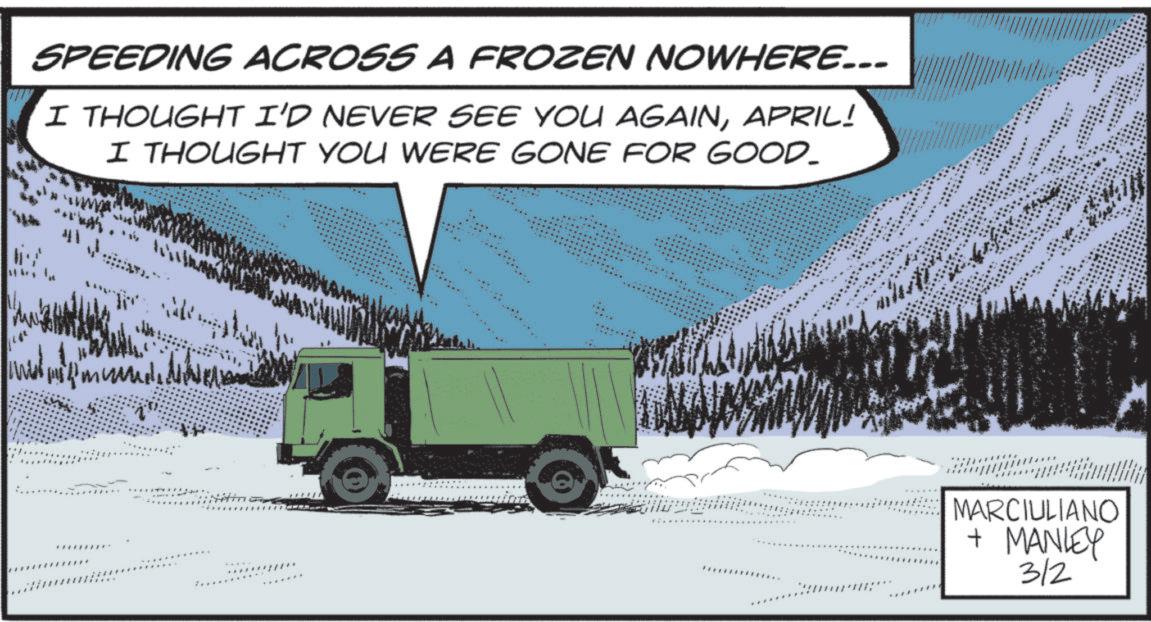 Fir OCR: SPEEDING ACROSS A FROZEN NOWHERE... I THOUGHT I'D NEVER SEE YOU AGAINAPRIL! I THOUGHT YOU WERE GONE FOR GOOD_ 41 MARCIULIANO + MANLEY 3/2 SPEEDING ACROSS A FROZEN NOWHERE ... I THOUGHT I'D NEVER SEE YOU AGAINAPRIL ! I THOUGHT YOU WERE GONE FOR GOOD_ 41 MARCIULIANO + MANLEY 3/2