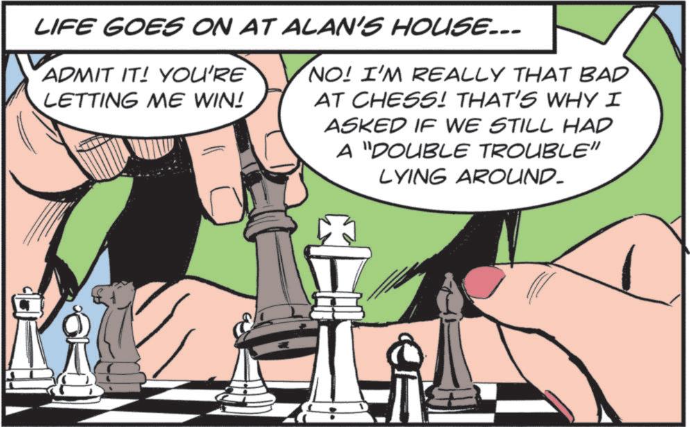 Fictional character OCR: LIFE GOES ON AT ALAN'S HOUSE... ADMIT IT! YOU'RE LETTING ME WIN! NO! I'M REALLY THAT BAD AT CHESS! THAT'S WHY I ASKED IF WE STILL HAD A "DOUBLE TROUBLE" LYING AROUND- LIFE GOES ON AT ALAN'S HOUSE ... ADMIT IT ! YOU'RE LETTING ME WIN ! NO ! I'M REALLY THAT BAD AT CHESS ! THAT'S WHY I ASKED IF WE STILL HAD A " DOUBLE TROUBLE " LYING AROUND-