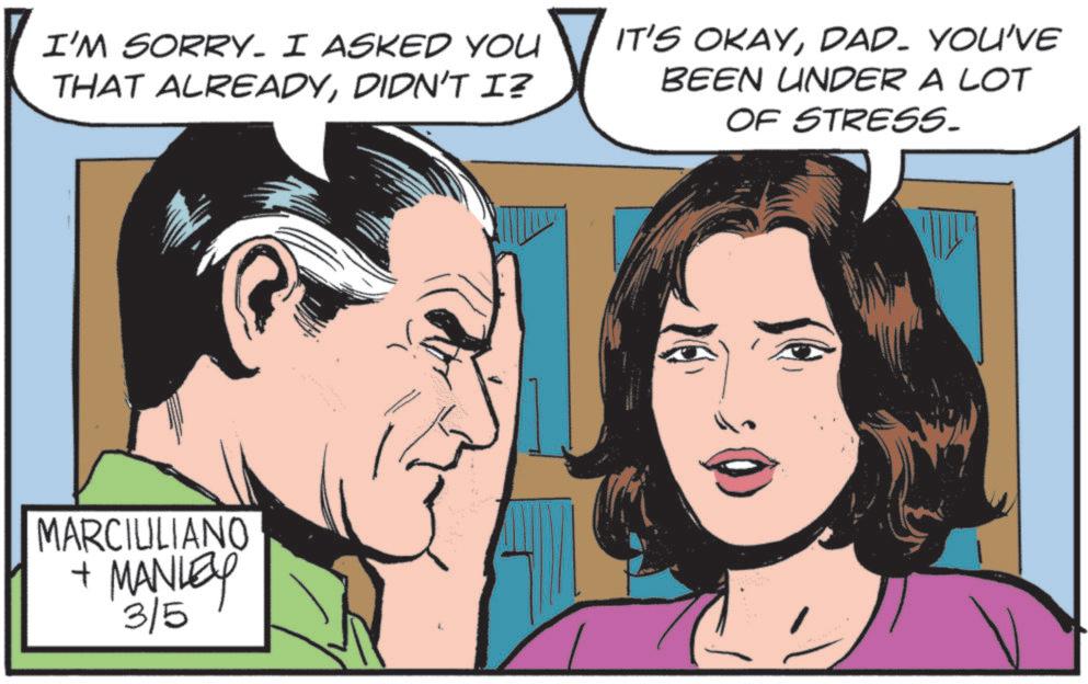 Fictional character OCR: I'M SORRY. I ASKED YOU THAT ALREADYDIDN'T I? IT'S OKAYDAD. YOU'VE BEEN UNDER A LOT OF STRESS. MARCIULIANO + MANLEY 3/5 I'M SORRY . I ASKED YOU THAT ALREADYDIDN'T I ? IT'S OKAYDAD . YOU'VE BEEN UNDER A LOT OF STRESS . MARCIULIANO + MANLEY 3/5