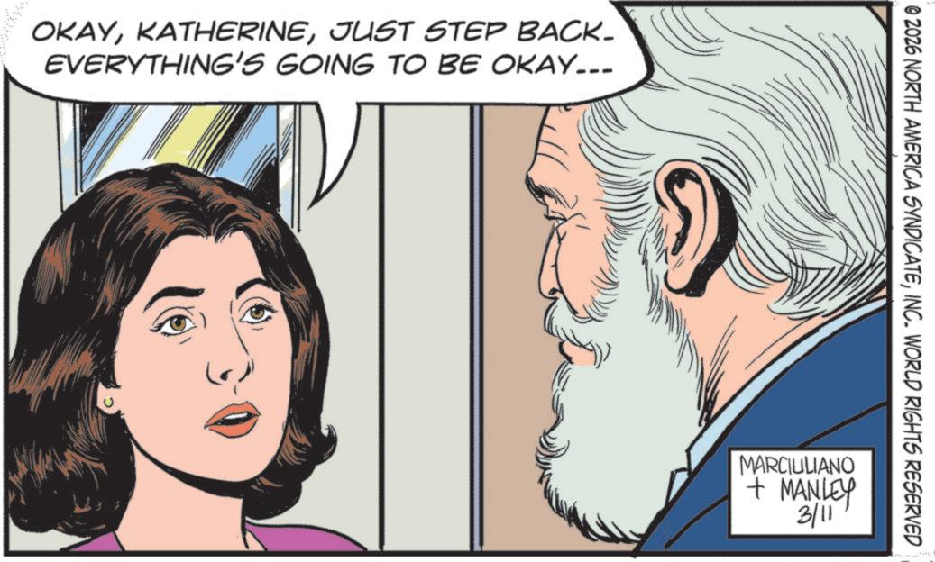 Comics OCR: OKAYJUST STEP BACK- EVERYTHING'S GOING TO BE OKAY... © 2026 NORTH AMERICA SYNDICATEINC. WORLD RIGHTS RESERVED MARCIULIANO + MANLEY 3/11 OKAYJUST STEP BACK- EVERYTHING'S GOING TO BE OKAY ... © 2026 NORTH AMERICA SYNDICATEINC . WORLD RIGHTS RESERVED MARCIULIANO + MANLEY 3/11