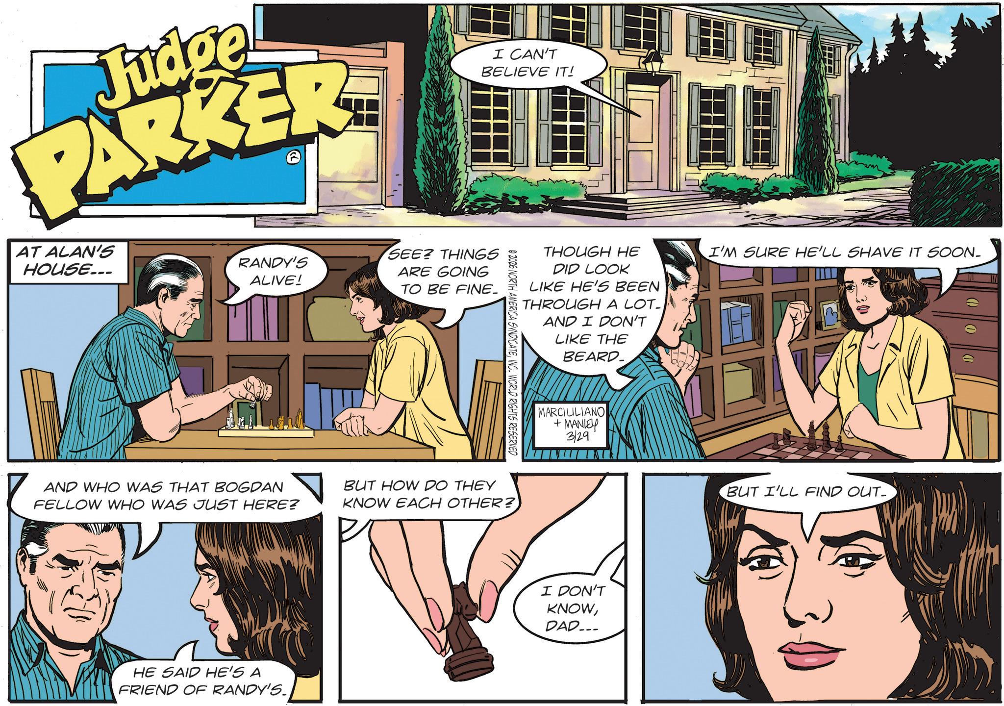 Animation OCR: Judge PARKER I CAN'T BELIEVE IT! AT ALAN'S HOUSE... RANDY'S ALIVE! SEE? THINGS ARE GOING TO BE FINE_ THOUGH HE DID LOOK LIKE HE'S BEEN THROUGH A LOT- AND I DON'T LIKE THE BEARD_ I'M SURE HE'LL SHAVE IT SOON_ @ 2026 NORTH AMERICA SYNDICATEINC. WORLD RIGHTS RESERVED AND WHO WAS THAT BOGDAN FELLOW WHO WAS JUST HERE? BUT HOW DO THEY KNOW EACH OTHER? HE SAID HE'S A FRIEND OF RANDY'S. MARCILILIANO +MANLEY 3/29 I DON'T KNOWDAD... BUT I'LL FIND OUT Judge PARKER I CAN'T BELIEVE IT ! AT ALAN'S HOUSE ... RANDY'S ALIVE ! SEE ? THINGS ARE GOING TO BE FINE_ THOUGH HE DID LOOK LIKE HE'S BEEN THROUGH A LOT- AND I DON'T LIKE THE BEARD_ I'M SURE HE'LL SHAVE IT SOON_ @ 2026 NORTH AMERICA SYNDICATEINC . WORLD RIGHTS RESERVED AND WHO WAS THAT BOGDAN FELLOW WHO WAS JUST HERE ? BUT HOW DO THEY KNOW EACH OTHER ? HE SAID HE'S A FRIEND OF RANDY'S . MARCILILIANO + MANLEY 3/29 I DON'T KNOWDAD ... BUT I'LL FIND OUT