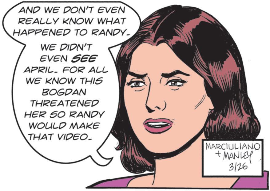 No expression OCR: AND WE DON'T EVEN REALLY KNOW WHAT HAPPENED TO RANDY_ WE DIDN'T EVEN SEE APRIL. FOR ALL WE KNOW THIS BOGDAN THREATENED HER SO RANDY WOULD MAKE THAT VIDEO_ MARCIULIANO + MANLEY 3126 AND WE DON'T EVEN REALLY KNOW WHAT HAPPENED TO RANDY_ WE DIDN'T EVEN SEE APRIL . FOR ALL WE KNOW THIS BOGDAN THREATENED HER SO RANDY WOULD MAKE THAT VIDEO_ MARCIULIANO + MANLEY 3126