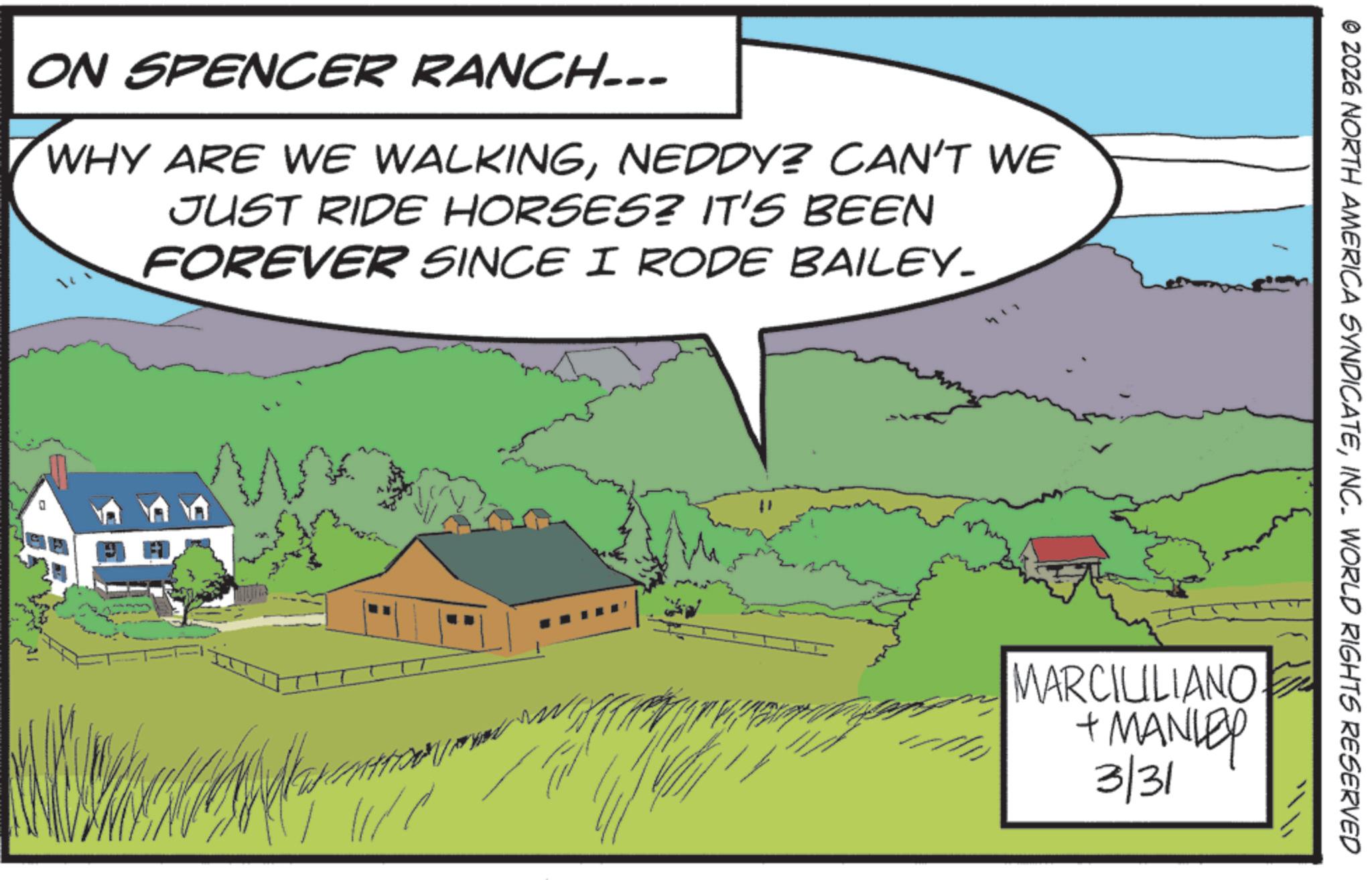 Farm OCR: ON SPENCER RANCH... WHY ARE WE WALKINGNEDDY? CAN'T WE JUST RIDE HORSES? IT'S BEEN FOREVER SINCE I RODE BAILEY. ??? ???? © 2026 NORTH AMERICA SYNDICATEINC. WORLD RIGHTS RESERVED MARCIUILIANO + MANLEY 3/31 ON SPENCER RANCH ... WHY ARE WE WALKINGNEDDY ? CAN'T WE JUST RIDE HORSES ? IT'S BEEN FOREVER SINCE I RODE BAILEY . ??? ???? © 2026 NORTH AMERICA SYNDICATEINC . WORLD RIGHTS RESERVED MARCIUILIANO + MANLEY 3/31