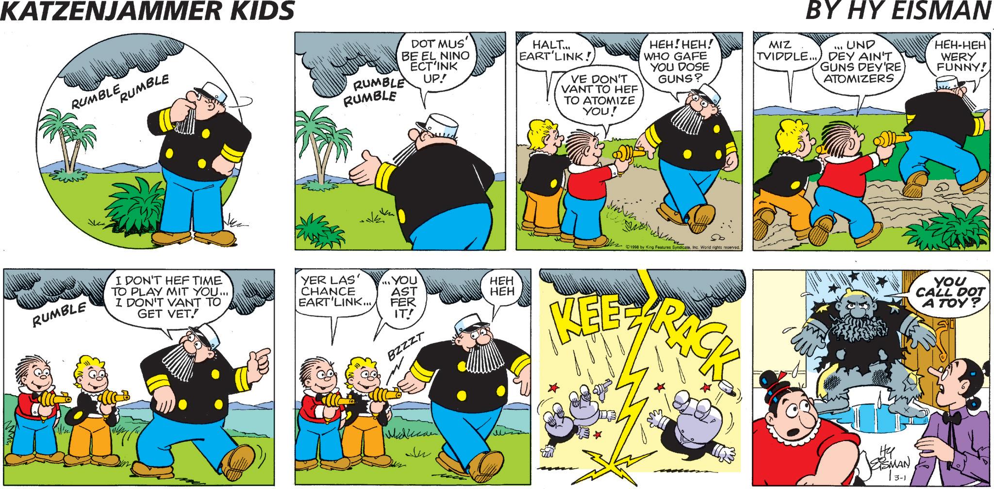 Comics OCR: KATZENJAMMER KIDS RUMBLE RUMBLE RUMBLE I DON'T HEF TIME TO PLAY MIT YOU... I DON'T VANT TO GET VET.! RUMBLE RUMBLE DOT MUS' BE EL NINO ECT'INK UP! HALT... EART LINK! VE DON'T VANT TO HEF TO ATOMIZE YOU! HEH! HEH! WHO GAFE YOU DOSE GUNS? YER LAS CHANCE YOU AST HEH HEH EART'LINK.../ FER IT! BZZZT ??????? 1998 by King Features SyndicateInc. World rights reserved. MEEZ RACK BY HY EISMAN UND DEY AIN'T GUNS DEY'RE ATOMIZERS HEH-HEH WERY FUNNY! MIZ TVIDDLE... Hy EISMAN YOU CALL DOT A TOY? KATZENJAMMER KIDS RUMBLE RUMBLE RUMBLE I DON'T HEF TIME TO PLAY MIT YOU ... I DON'T VANT TO GET VET . ! RUMBLE RUMBLE DOT MUS ' BE EL NINO ECT'INK UP ! HALT ... EART LINK ! VE DON'T VANT TO HEF TO ATOMIZE YOU ! HEH ! HEH ! WHO GAFE YOU DOSE GUNS ? YER LAS CHANCE YOU AST HEH HEH EART'LINK ... / FER IT ! BZZZT ??????? 1998 by King Features SyndicateInc. World rights reserved . MEEZ RACK BY HY EISMAN UND DEY AIN'T GUNS DEY'RE ATOMIZERS HEH - HEH WERY FUNNY ! MIZ TVIDDLE ... Hy EISMAN YOU CALL DOT A TOY ?