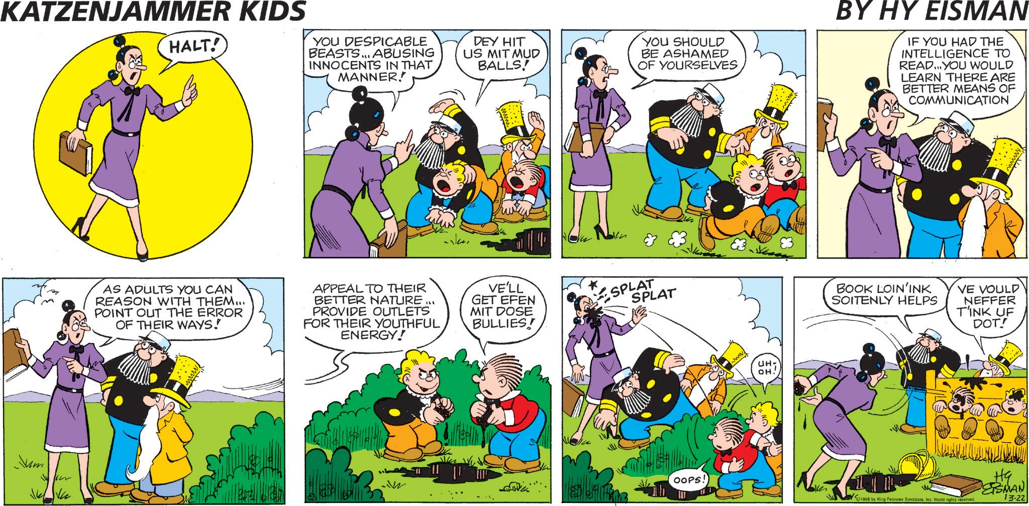 Comic book OCR: KATZENJAMMER KIDS HALT! YOU DESPICABLE BEASTS... ABUSING INNOCENTS IN THAT MANNER! DEY HIT US MIT MUD BALLS! YOU SHOULD BE ASHAMED OF YOURSELVES BY HY EISMAN IF YOU HAD THE INTELLIGENCE TO READ...YOU WOULD LEARN THERE ARE BETTER MEANS OF COMMUNICATION Jum AS ADULTS YOU CAN REASON WITH THEM... POINT OUT THE ERROR OF THEIR WAYS! APPEAL TO THEIR ILL BETTER NATURE PROVIDE OUTLETS FOR THEIR YOUTHFUL ENERGY! VE'LL GET EFEN MIT DOSE BULLIES! SPLAT SPLAT OOPS! UH- OH! BOOK LOIN'INK SOITENLY HELPS VE VOULD NEFFER TINK UF DOT! HG ESMAN 1998 by King Features SyndicateInc. World rights reserved. 13-22 KATZENJAMMER KIDS HALT ! YOU DESPICABLE BEASTS ... ABUSING INNOCENTS IN THAT MANNER ! DEY HIT US MIT MUD BALLS ! YOU SHOULD BE ASHAMED OF YOURSELVES BY HY EISMAN IF YOU HAD THE INTELLIGENCE TO READ ... YOU WOULD LEARN THERE ARE BETTER MEANS OF COMMUNICATION Jum AS ADULTS YOU CAN REASON WITH THEM ... POINT OUT THE ERROR OF THEIR WAYS ! APPEAL TO THEIR ILL BETTER NATURE PROVIDE OUTLETS FOR THEIR YOUTHFUL ENERGY ! VE'LL GET EFEN MIT DOSE BULLIES ! SPLAT SPLAT OOPS ! UH- OH ! BOOK LOIN'INK SOITENLY HELPS VE VOULD NEFFER TINK UF DOT ! HG ESMAN 1998 by King Features SyndicateInc. World rights reserved . 13-22