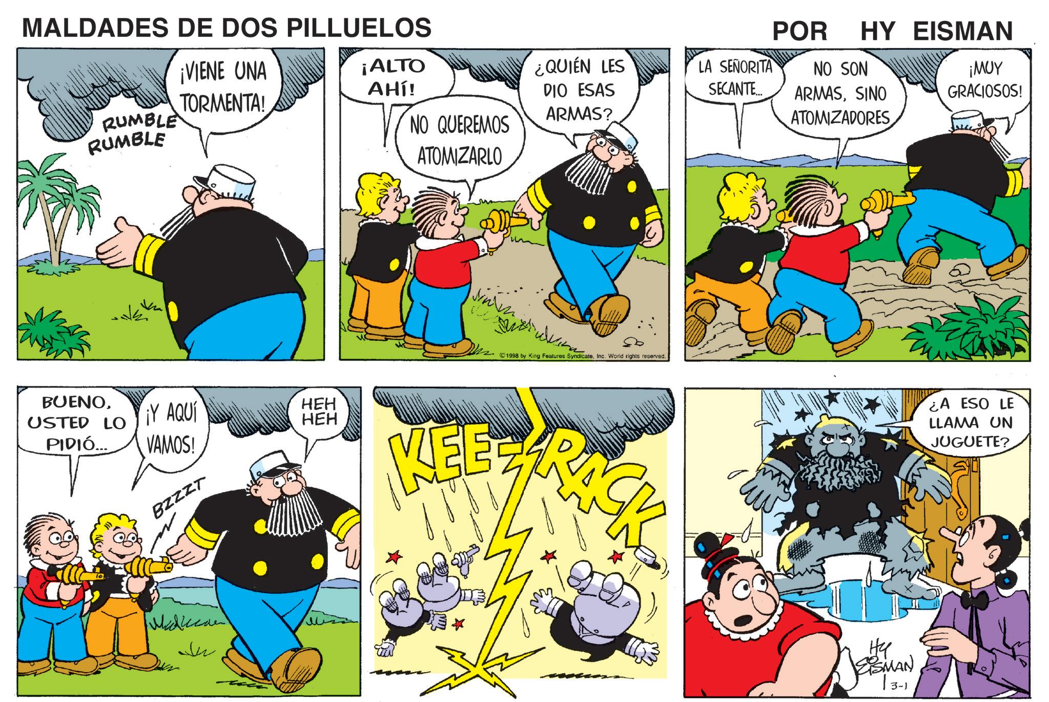 Happiness OCR: MALDADES DE DOS PILLUELOS RUMBLE RUMBLE BUENOUSTED LO PIDIÓ.... ¡VIENE UNA TORMENTA! ¡Y AQUÍ VAMOS! BZZZT Michae Ju ¡ALTO AHÍ! NO QUEREMOS ATOMIZARLO HEH HEH KEE POR HY EISMAN ¿QUIÉN LES DIO ESAS LA SEÑORITA SECANTE... NO SON ARMAS? ARMASSINO ATOMIZADORES ¡MUY GRACIOSOS! 1998 by King Features SyndicateInc. World rights reserved. CK ¿A ESO LE LLAMA UN JUGUETE? ?? EISMAN 13-1 3 MALDADES DE DOS PILLUELOS RUMBLE RUMBLE BUENOUSTED LO PIDIÓ .... ¡ VIENE UNA TORMENTA ! ¡ Y AQUÍ VAMOS ! BZZZT Michae Ju ¡ ALTO AHÍ ! NO QUEREMOS ATOMIZARLO HEH HEH KEE POR HY EISMAN ¿ QUIÉN LES DIO ESAS LA SEÑORITA SECANTE ... NO SON ARMAS ? ARMASSINO ATOMIZADORES ¡ MUY GRACIOSOS ! 1998 by King Features SyndicateInc. World rights reserved . CK ¿ A ESO LE LLAMA UN JUGUETE ? ?? EISMAN 13-1 3