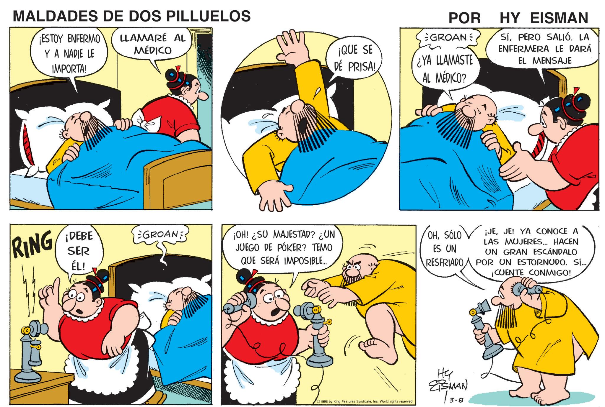 Pleased OCR: MALDADES DE DOS PILLUELOS ¡ESTOY ENFERMO Y A NADIE LE LLAMARÉ AL MÉDICO IMPORTA! POR GROANE YA LLAMASTE HY EISMAN SíPERO SALIÓ. LA ENFERMERA LE DARÁ EL MENSAJE ¡QUE SE DE PRISA! AL MÉDICO? RING SER ÉL! ¡DEBE GROAN ¡OH! SU MAJESTAD? ¿UN JUEGO DE PÓKER? TEMO QUE SERÁ IMPOSIBLE... OHSÓLO ES UN RESFRIADO ??? 1998 by King Features SyndicateInc. World rights reserved. ?? ESMAN 3-8 ¡JEJE! YA CONOCE A LAS MUJERES... HACEN UN GRAN ESCÁNDALO POR UN ESTORNUDO. SÍ... ¡CUENTE CONMIGO! MALDADES DE DOS PILLUELOS ¡ ESTOY ENFERMO Y A NADIE LE LLAMARÉ AL MÉDICO IMPORTA ! POR GROANE YA LLAMASTE HY EISMAN SíPERO SALIÓ . LA ENFERMERA LE DARÁ EL MENSAJE ¡ QUE SE DE PRISA ! AL MÉDICO ? RING SER ÉL ! ¡ DEBE GROAN ¡ OH ! SU MAJESTAD ? ¿ UN JUEGO DE PÓKER ? TEMO QUE SERÁ IMPOSIBLE ... OHSÓLO ES UN RESFRIADO ??? 1998 by King Features SyndicateInc. World rights reserved . ?? ESMAN 3-8 ¡ JEJE ! YA CONOCE A LAS MUJERES ... HACEN UN GRAN ESCÁNDALO POR UN ESTORNUDO . SÍ ... ¡ CUENTE CONMIGO !