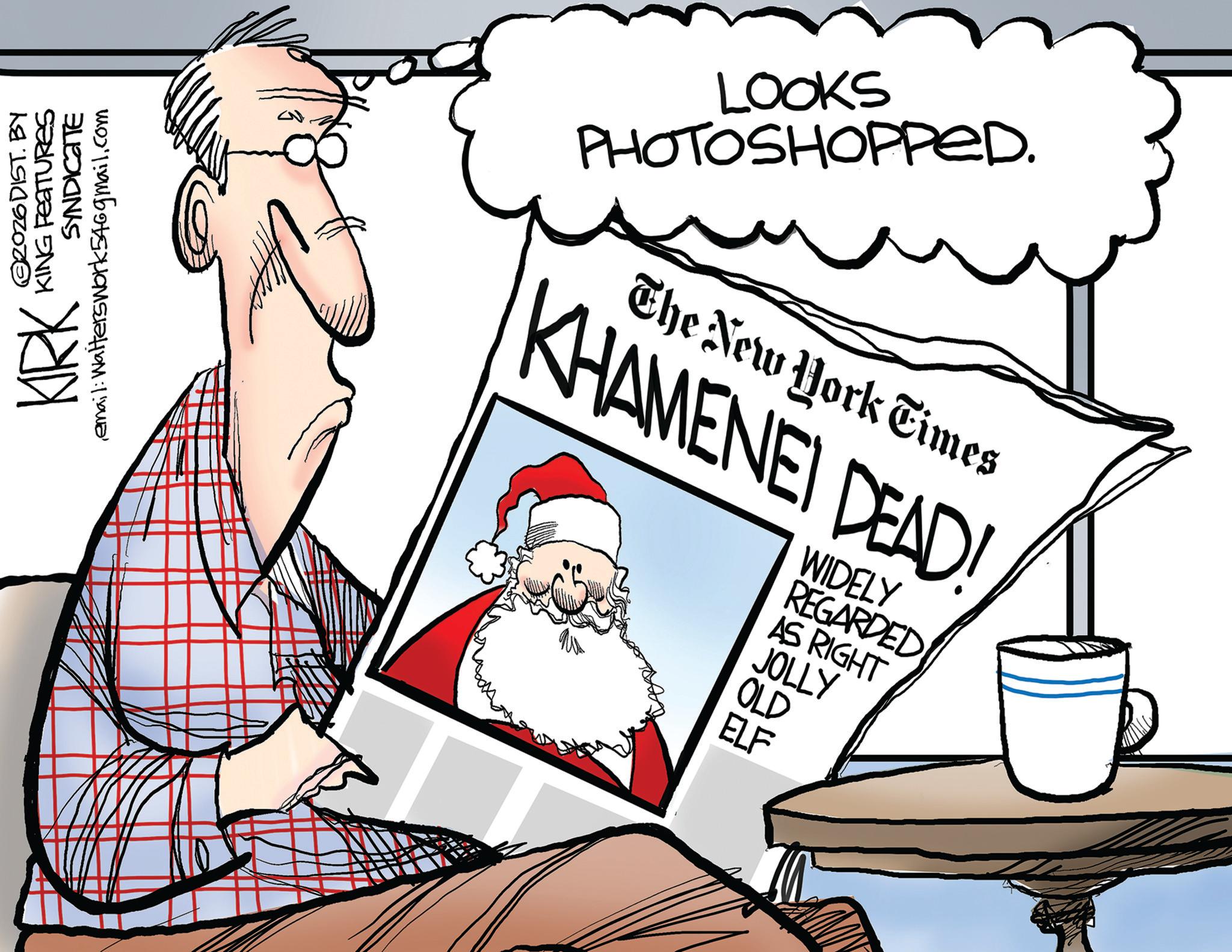 Santa Claus OCR: KIRK ©2026DIST. BY KING FEATURES SYNDICATE email: Walterswork546gmail.com LOOKS PHOTOSHOPPED. The New York Times KHAMENEI DEAD! WIDELY REGARDED AS RIGHT JOLLY OLD ELF KIRK © 2026DIST . BY KING FEATURES SYNDICATE email : Walterswork546gmail.com LOOKS PHOTOSHOPPED . The New York Times KHAMENEI DEAD ! WIDELY REGARDED AS RIGHT JOLLY OLD ELF