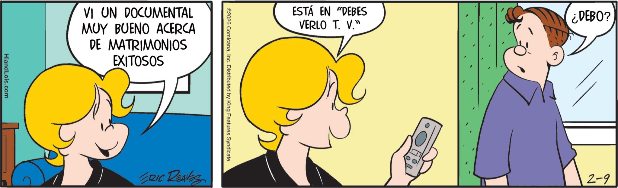 Sharing OCR: HiandLois.com VI UN DOCUMENTAL MUY BUENO ACERCA DE MATRIMONIOS EXITOSOS ESTÁ EN "DEBES VERLO T. V." ¿DEBO? ©2026 ComicanaInc. Distributed by King Features Syndicate. ERIC REAVES 2-9 HiandLois.com VI UN DOCUMENTAL MUY BUENO ACERCA DE MATRIMONIOS EXITOSOS ESTÁ EN " DEBES VERLO T. V. " ¿ DEBO ? © 2026 ComicanaInc. Distributed by King Features Syndicate . ERIC REAVES 2-9