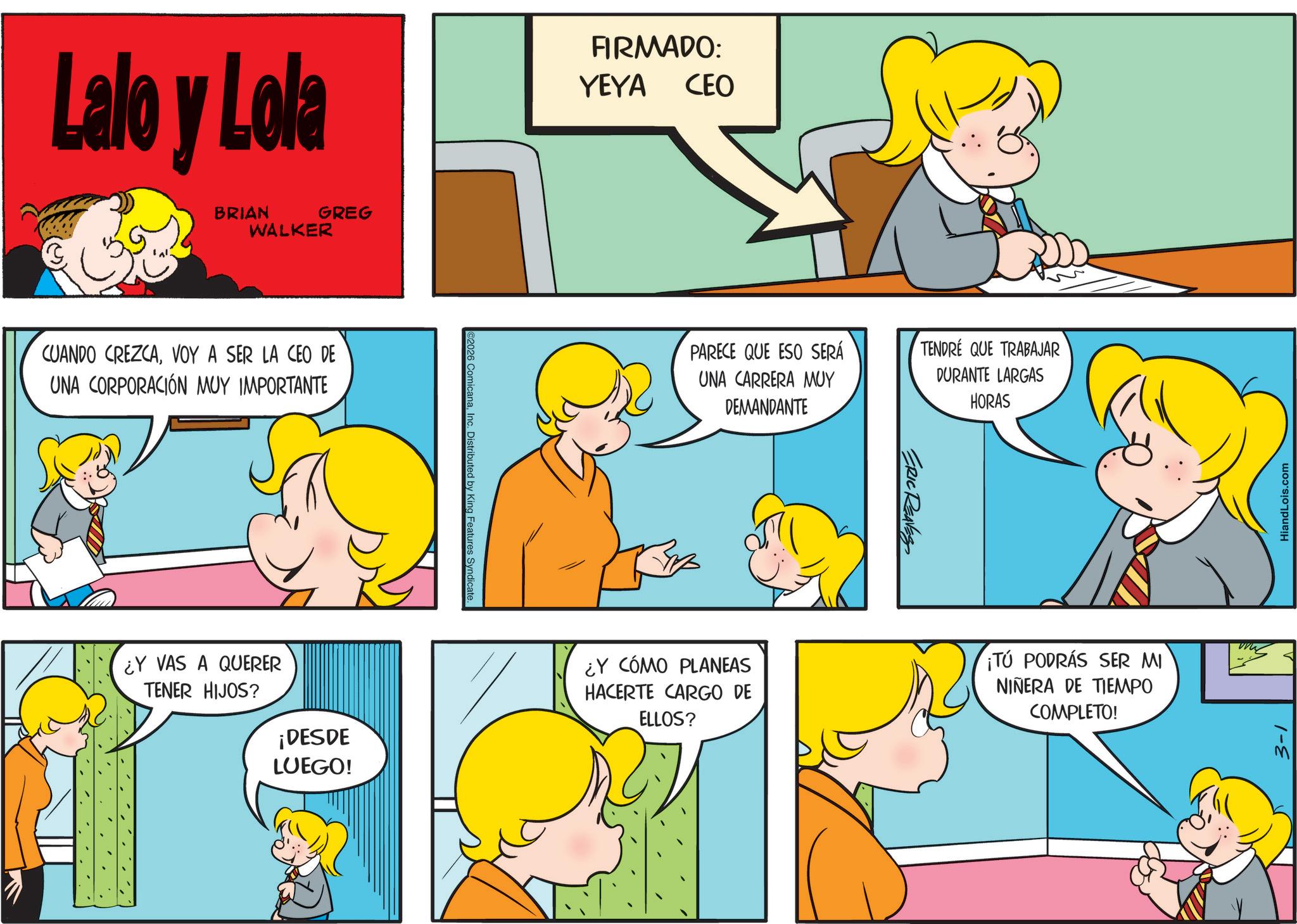Comics OCR: Lalo y Lola BRIAN WALKER GREG CUANDO CREZCAVOY A SER LA CEO DE UNA CORPORACIÓN MUY IMPORTANTE ¿Y VAS A QUERER TENER HIJOS? ¡DESDE LUEGO! C2026 ComicanaInc. Distributed by King Features Syndicate. FIRMADO: YEYA CEO PARECE QUE ESO SERÁ UNA CARRERA MUY DEMANDANTE ERIC REAVES TENDRE QUE TRABAJAR DURANTE LARGAS HORAS ¿Y CÓMO PLANEAS HACERTE CARGO DE ELLOS? ¡TÚ PODRÁS SER MI NIÑERA DE TIEMPO COMPLETO! ww HiandLois.com 3-1 Lalo y Lola BRIAN WALKER GREG CUANDO CREZCAVOY A SER LA CEO DE UNA CORPORACIÓN MUY IMPORTANTE ¿ Y VAS A QUERER TENER HIJOS ? ¡ DESDE LUEGO ! C2026 ComicanaInc. Distributed by King Features Syndicate . FIRMADO : YEYA CEO PARECE QUE ESO SERÁ UNA CARRERA MUY DEMANDANTE ERIC REAVES TENDRE QUE TRABAJAR DURANTE LARGAS HORAS ¿ Y CÓMO PLANEAS HACERTE CARGO DE ELLOS ? ¡ TÚ PODRÁS SER MI NIÑERA DE TIEMPO COMPLETO ! ww HiandLois.com 3-1