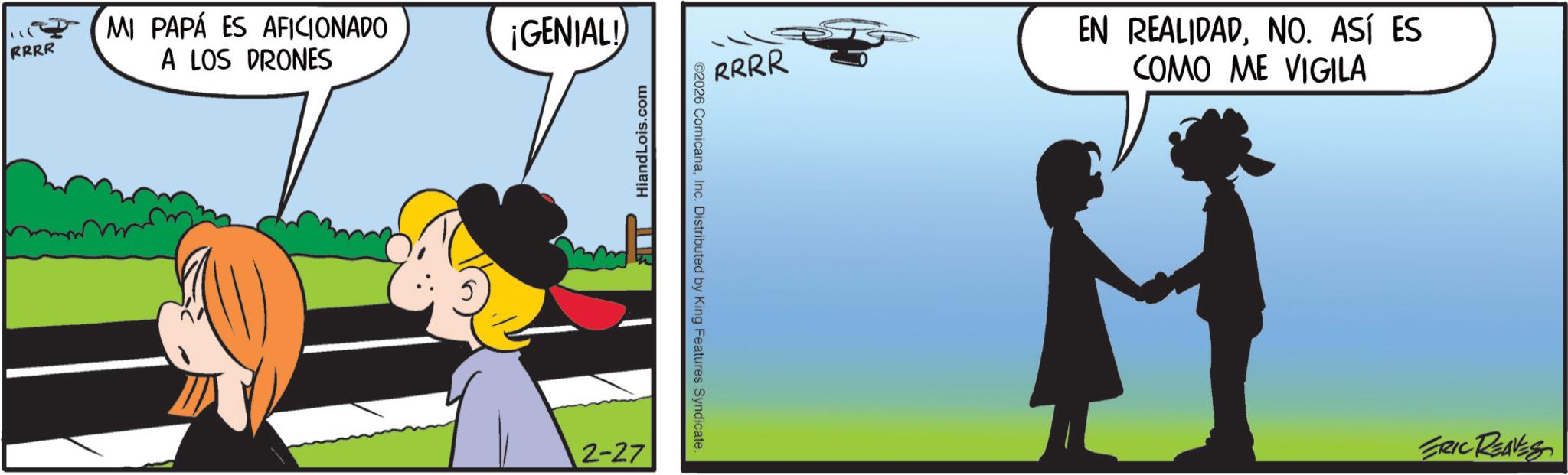 Fictional character OCR: RRRR MI PAPÁ ES AFICIONADO A LOS DRONES ¡GENIAL! 2-27 HiandLois.com ©2026 ComicanaInc. Distributed by King Features Syndicate. RRRR EN REALIDADNO. ASÍ ES COMO ME VIGILA ERIC REAVES RRRR MI PAPÁ ES AFICIONADO A LOS DRONES ¡ GENIAL ! 2-27 HiandLois.com © 2026 ComicanaInc. Distributed by King Features Syndicate . RRRR EN REALIDADNO . ASÍ ES COMO ME VIGILA ERIC REAVES