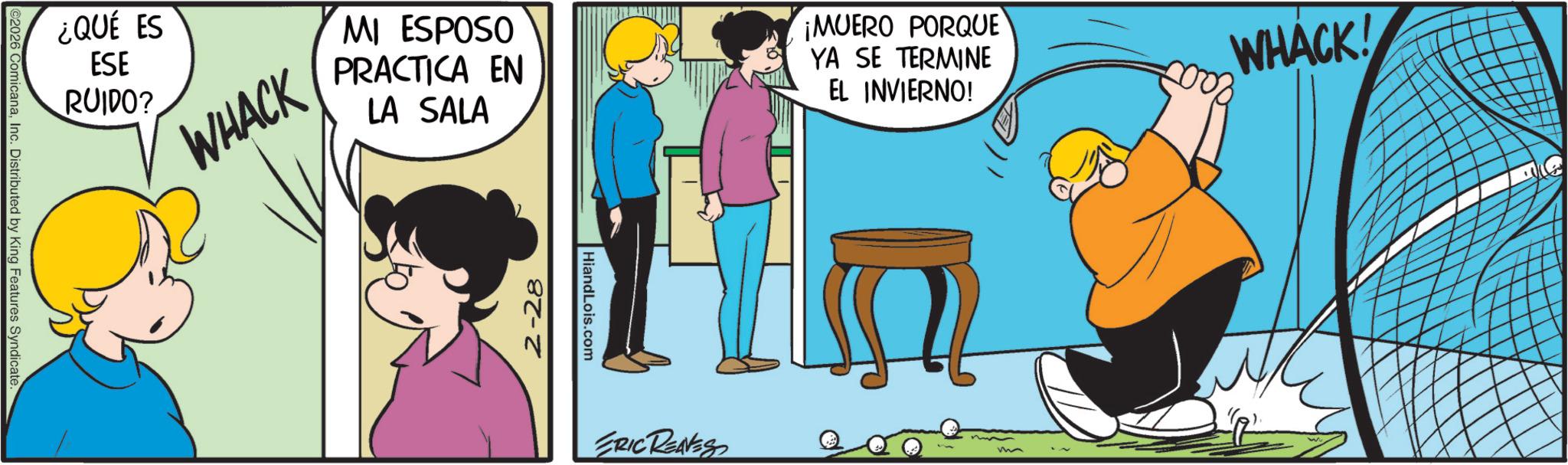 Comic book OCR: ©2026 ComicanaInc. Distributed by King Features Syndicate ¿QUÉ ES ESE RUIDO? WHACK MI ESPOSO PRACTICA EN LA SALA ¡MUERO PORQUE YA SE TERMINE EL INVIERNO! 2-28 HiandLois.com ERIC REAVES m WHACK! © 2026 ComicanaInc. Distributed by King Features Syndicate ¿ QUÉ ES ESE RUIDO ? WHACK MI ESPOSO PRACTICA EN LA SALA ¡ MUERO PORQUE YA SE TERMINE EL INVIERNO ! 2-28 HiandLois.com ERIC REAVES m WHACK !