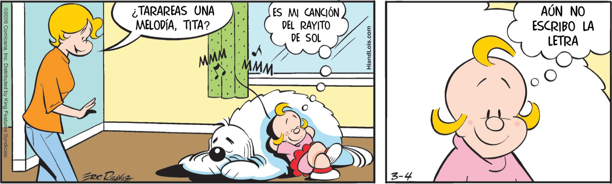 Animated cartoon OCR: ©2026 ComicanaInc. Distributed by King Features Syndicate. ERIC RENES ? ¿TARAREAS UNA MELODIATITA? ES MI CANCIÓN DEL RAYITO DE SOL MMM MMM. HiandLois.com 3-4 AÚN NO ESCRIBO LA LETRA © 2026 ComicanaInc. Distributed by King Features Syndicate . ERIC RENES ? ¿ TARAREAS UNA MELODIATITA ? ES MI CANCIÓN DEL RAYITO DE SOL MMM MMM . HiandLois.com 3-4 AÚN NO ESCRIBO LA LETRA