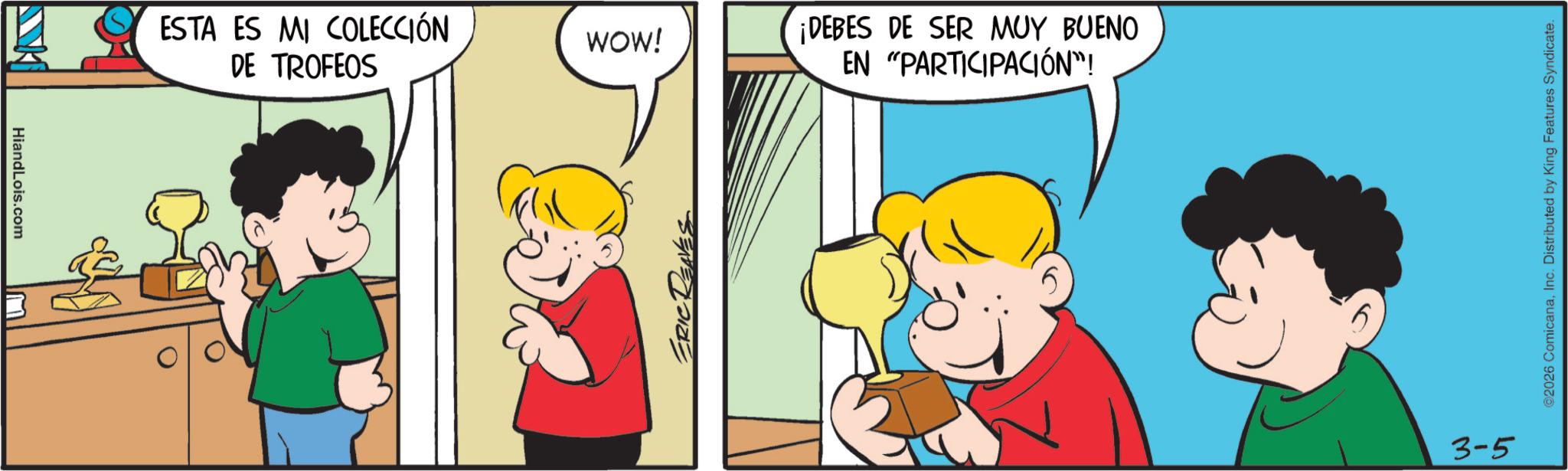 Fiction OCR: HiandLois.com ? ESTA ES MI COLECCIÓN WOW! DE TROFEOS ERICT ¡DEBES DE SER MUY BUENO EN "PARTICIPACIÓN"! 3-5 ©2026 ComicanaInc. Distributed by King Features Syndicate. HiandLois.com ? ESTA ES MI COLECCIÓN WOW ! DE TROFEOS ERICT ¡ DEBES DE SER MUY BUENO EN " PARTICIPACIÓN " ! 3-5 © 2026 ComicanaInc. Distributed by King Features Syndicate .