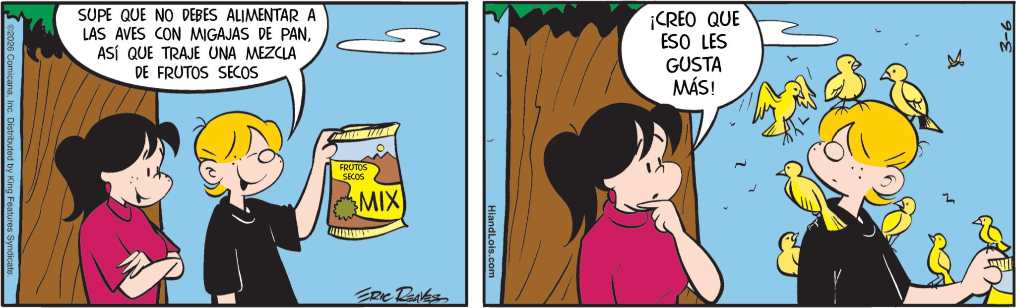 Fictional character OCR: SUPE QUE NO DEBES ALIMENTAR A LAS AVES CON MIGAJAS DE PANASÍ QUE TRAJE UNA MEZCLA DE FRUTOS SECOS ¡CREO QUE ESO LES GUSTA MÁS! ©2026 ComicanaInc. Distributed by King Features Syndicate. FRUTOS SECOS MIX ERIC RENES HiandLois.com 3-6 SUPE QUE NO DEBES ALIMENTAR A LAS AVES CON MIGAJAS DE PANASÍ QUE TRAJE UNA MEZCLA DE FRUTOS SECOS ¡ CREO QUE ESO LES GUSTA MÁS ! © 2026 ComicanaInc. Distributed by King Features Syndicate . FRUTOS SECOS MIX ERIC RENES HiandLois.com 3-6