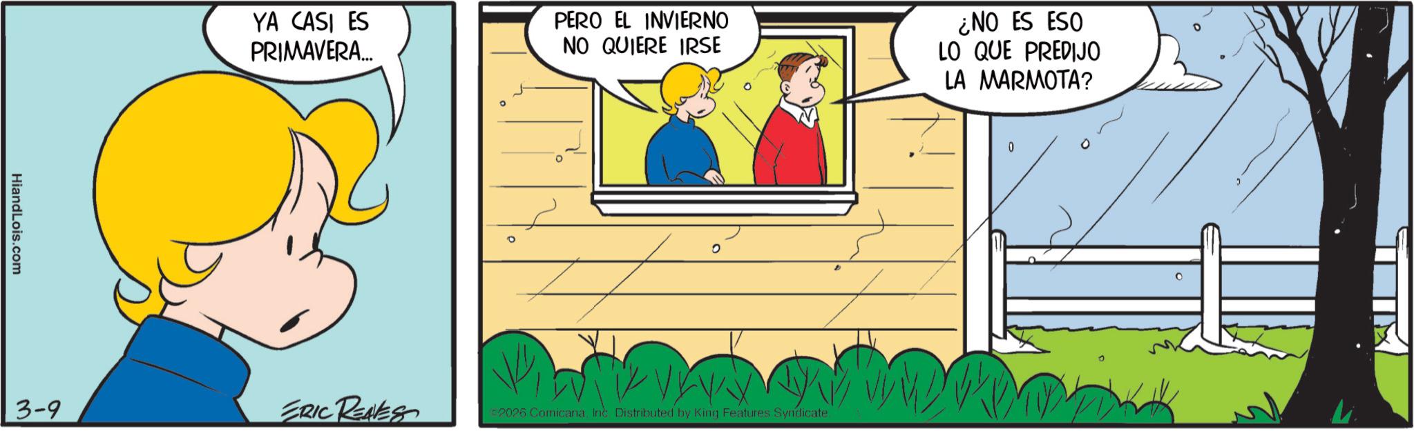 Pleased OCR: HiandLois.com YA CASI ES PRIMAVERA... PERO EL INVIERNO NO QUIERE IRSE 3-9 ERIC REALES ©2026 ComicanaInc. Distributed by King Features Syndicate. ¿NO ES ESO LO QUE PREDIJO LA MARMOTA? HiandLois.com YA CASI ES PRIMAVERA ... PERO EL INVIERNO NO QUIERE IRSE 3-9 ERIC REALES © 2026 ComicanaInc. Distributed by King Features Syndicate . ¿ NO ES ESO LO QUE PREDIJO LA MARMOTA ?