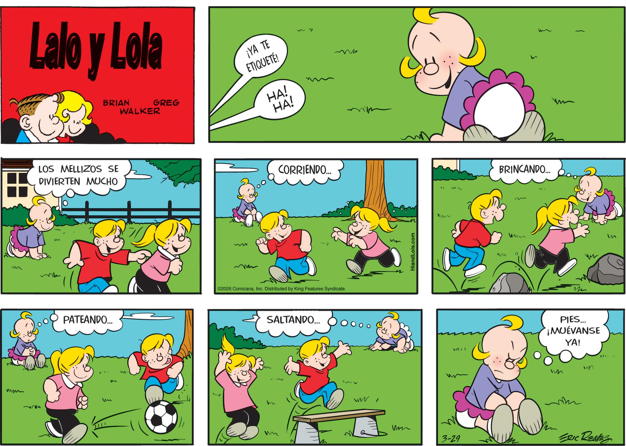 Pleased OCR: ?? Lalo y Lola BRIAN GREG WALKER ¡YA TE ETIQUETÉ! HA! HA! m LOS MELLIZOS SE DIVIERTEN MUCHO PATEANDO... n m m M CORRIENDO... ©2026 ComicanaInc. Distributed by King Features Syndicate. SALTANDO... HiandLois.com M BRINCANDO.... m M17 PIES... ¡MUEVANSE YA! Im um m 3-29 ERIC REAVES m ?? Lalo y Lola BRIAN GREG WALKER ¡ YA TE ETIQUETÉ ! HA ! HA ! m LOS MELLIZOS SE DIVIERTEN MUCHO PATEANDO ... n m m M CORRIENDO ... © 2026 ComicanaInc. Distributed by King Features Syndicate . SALTANDO ... HiandLois.com M BRINCANDO .... m M17 PIES ... ¡ MUEVANSE YA ! Im um m 3-29 ERIC REAVES m