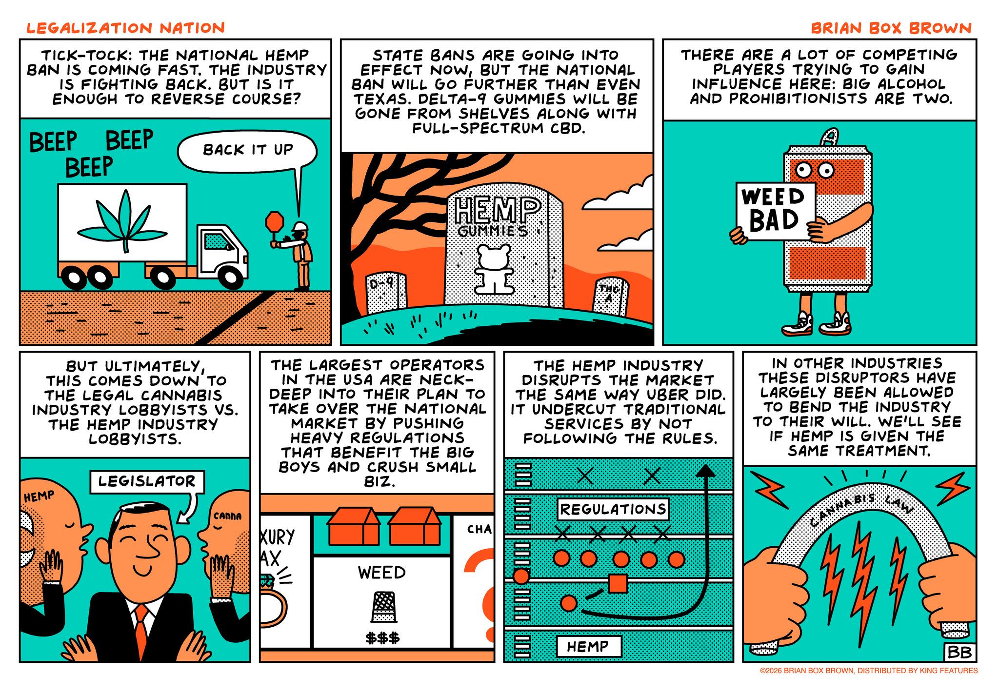Fiction OCR: LEGALIZATION NATION TICK-TOCK: THE NATIONAL HEMP BAN IS COMING FAST. THE INDUSTRY IS FIGHTING BACK. BUT IS IT ENOUGH TO REVERSE COURSE? BEEP BEEP BEEP BACK IT UP STATE BANS ARE GOING INTO EFFECT NOWBUT THE NATIONAL BAN WILL GO FURTHER THAN EVEN TEXAS. DELTA-9 GUMMIES WILL BE GONE FROM SHELVES ALONG WITH FULL-SPECTRUM CBD. BRIAN BOX BROWN THERE ARE A LOT OF COMPETING PLAYERS TRYING TO GAIN INFLUENCE HERE: BIG ALCOHOL AND PROHIBITIONISTS ARE TWO. HEMP GUMMIES WEED BAD BUT ULTIMATELYTHIS COMES DOWN TO THE LEGAL CANNABIS INDUSTRY LOBBYISTS VS. THE HEMP INDUSTRY LOBBYISTS. LEGISLATOR THE LARGEST OPERATORS IN THE USA ARE NECK- DEEP INTO THEIR PLAN TO TAKE OVER THE NATIONAL MARKET BY PUSHING HEAVY REGULATIONS THAT BENEFIT THE BIG BOYS AND CRUSH SMALL BIZ. THE HEMP INDUSTRY DISRUPTS THE MARKET THE SAME WAY UBER DID. IT UNDERCUT TRADITIONAL SERVICES BY NOT FOLLOWING THE RULES. IN OTHER INDUSTRIES THESE DISRUPTORS HAVE LARGELY BEEN ALLOWED TO BEND THE INDUSTRY TO THEIR WILL. WE'LL SEE IF HEMP IS GIVEN THE SAME TREATMENT. HEMP CANNA XURY AX WEED $$$ CHA 000 0000 000 REGULATIONS 00000 HEMP DONK 888888 22099 BB ©2026 BRIAN BOX BROWNDISTRIBUTED BY KING FEATURES LEGALIZATION NATION TICK - TOCK : THE NATIONAL HEMP BAN IS COMING FAST . THE INDUSTRY IS FIGHTING BACK . BUT IS IT ENOUGH TO REVERSE COURSE ? BEEP BEEP BEEP BACK IT UP STATE BANS ARE GOING INTO EFFECT NOWBUT THE NATIONAL BAN WILL GO FURTHER THAN EVEN TEXAS . DELTA - 9 GUMMIES WILL BE GONE FROM SHELVES ALONG WITH FULL - SPECTRUM CBD . BRIAN BOX BROWN THERE ARE A LOT OF COMPETING PLAYERS TRYING TO GAIN INFLUENCE HERE : BIG ALCOHOL AND PROHIBITIONISTS ARE TWO . HEMP GUMMIES WEED BAD BUT ULTIMATELYTHIS COMES DOWN TO THE LEGAL CANNABIS INDUSTRY LOBBYISTS VS. THE HEMP INDUSTRY LOBBYISTS . LEGISLATOR THE LARGEST OPERATORS IN THE USA ARE NECK- DEEP INTO THEIR PLAN TO TAKE OVER THE NATIONAL MARKET BY PUSHING HEAVY REGULATIONS THAT BENEFIT THE BIG BOYS AND CRUSH SMALL BIZ . THE HEMP INDUSTRY DISRUPTS THE MARKET THE SAME WAY UBER DID . IT UNDERCUT TRADITIONAL SERVICES BY NOT FOLLOWING THE RULES . IN OTHER INDUSTRIES THESE DISRUPTORS HAVE LARGELY BEEN ALLOWED TO BEND THE INDUSTRY TO THEIR WILL . WE'LL SEE IF HEMP IS GIVEN THE SAME TREATMENT . HEMP CANNA XURY AX WEED $$$ CHA 000 0000 000 REGULATIONS 00000 HEMP DONK 888888 22099 BB © 2026 BRIAN BOX BROWNDISTRIBUTED BY KING FEATURES