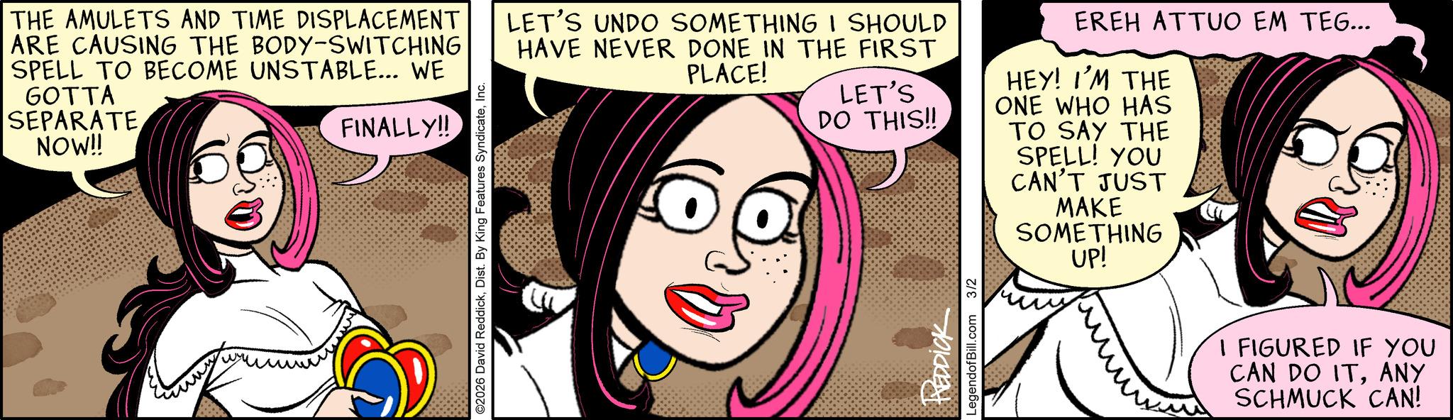 Humour OCR: THE AMULETS AND TIME DISPLACEMENT ARE CAUSING THE BODY-SWITCHING SPELL TO BECOME UNSTABLE... WE GOTTA SEPARATE NOW!! FINALLY!! ©2026 David ReddickInc. LET'S UNDO SOMETHING I SHOULD HAVE NEVER DONE IN THE FIRST PLACE! LET'S DO THIS!! EREH ATTUO EM TEG... HEY! I'M THE ONE WHO HAS TO SAY THE SPELL! YOU CAN'T JUST MAKE SOMETHING UP! REDDICK LegendofBill.com 3/2 I FIGURED IF YOU CAN DO ITANY SCHMUCK CAN! THE AMULETS AND TIME DISPLACEMENT ARE CAUSING THE BODY - SWITCHING SPELL TO BECOME UNSTABLE ... WE GOTTA SEPARATE NOW !! FINALLY !! © 2026 David ReddickDist . By King Features SyndicateInc. LET'S UNDO SOMETHING I SHOULD HAVE NEVER DONE IN THE FIRST PLACE ! LET'S DO THIS !! EREH ATTUO EM TEG ... HEY ! I'M THE ONE WHO HAS TO SAY THE SPELL ! YOU CAN'T JUST MAKE SOMETHING UP ! REDDICK LegendofBill.com 3/2 I FIGURED IF YOU CAN DO ITANY SCHMUCK CAN !