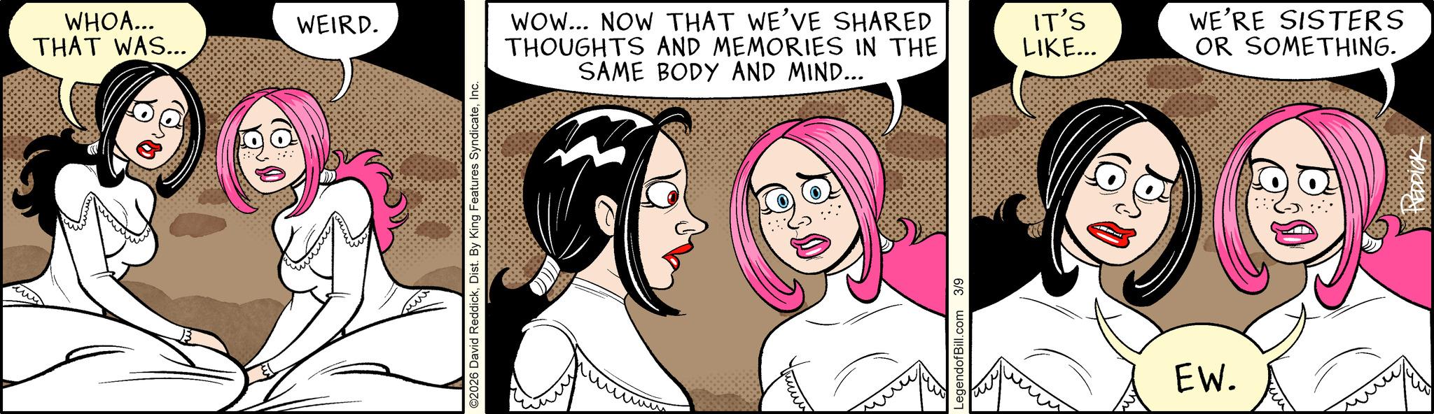 Graphics OCR: WHOA... THAT WAS... WEIRD. ©2026 David ReddickInc. ww WOW... NOW THAT WE'VE SHARED THOUGHTS AND MEMORIES IN THE SAME BODY AND MIND... LegendofBill.com 3/9 IT'S LIKE... WE'RE SISTERS OR SOMETHING. EW. ??? REDDICK WHOA ... THAT WAS ... WEIRD . © 2026 David ReddickDist . By King Features SyndicateInc. ww WOW ... NOW THAT WE'VE SHARED THOUGHTS AND MEMORIES IN THE SAME BODY AND MIND ... LegendofBill.com 3/9 IT'S LIKE ... WE'RE SISTERS OR SOMETHING . EW . ??? REDDICK