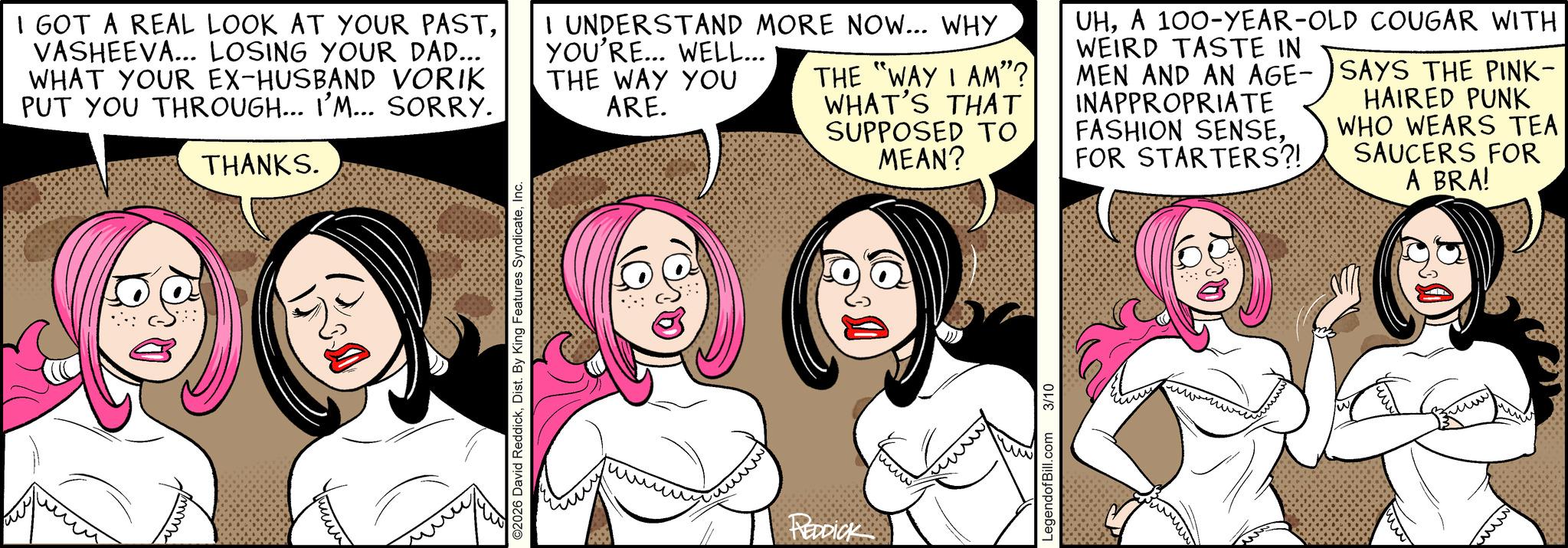 Fictional character OCR: I GOT A REAL LOOK AT YOUR PASTVASHEEVA... LOSING YOUR DAD... WHAT YOUR EX-HUSBAND VORIK PUT YOU THROUGH... I'M... SORRY. THANKS. I UNDERSTAND MORE NOW... WHY YOU'RE... WELL... THE WAY YOU ARE. THE "WAY I AM"? WHAT'S THAT SUPPOSED TO MEAN? UHA 100-YEAR-OLD COUGAR WITH WEIRD TASTE IN MEN AND AN AGE-SAYS THE PINK- INAPPROPRIATE FASHION SENSEFOR STARTERS?! HAIRED PUNK WHO WEARS TEA SAUCERS FOR A BRA! ©2026 David ReddickInc. REDDICK LegendofBill.com 3/10 mmm ??? I GOT A REAL LOOK AT YOUR PASTVASHEEVA ... LOSING YOUR DAD ... WHAT YOUR EX - HUSBAND VORIK PUT YOU THROUGH ... I'M ... SORRY . THANKS . I UNDERSTAND MORE NOW ... WHY YOU'RE ... WELL ... THE WAY YOU ARE . THE " WAY I AM " ? WHAT'S THAT SUPPOSED TO MEAN ? UHA 100 - YEAR - OLD COUGAR WITH WEIRD TASTE IN MEN AND AN AGE - SAYS THE PINK- INAPPROPRIATE FASHION SENSEFOR STARTERS ?! HAIRED PUNK WHO WEARS TEA SAUCERS FOR A BRA ! © 2026 David ReddickDist . By King Features SyndicateInc. REDDICK LegendofBill.com 3/10 mmm ???