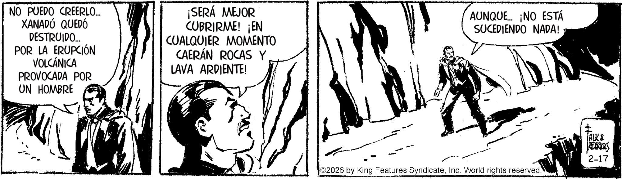 Comic book OCR: NO PUEDO CREERLO... XANADÚ QUEDÓ DESTRUIDO... POR LA ERUPCIÓN VOLCÁNICA PROVOCADA POR UN HOMBRE ¡SERÁ MEJOR CUBRIRME! ¡EN CUALQUIER MOMENTO CAERÁN ROCAS Y LAVA ARDIENTE! AUNQUE... ¡NO ESTÁ SUCEDIENDO NADA! 2026 by King Features SyndicateInc. World rights reserved. ALKS REDERICKS 2-17 NO PUEDO CREERLO ... XANADÚ QUEDÓ DESTRUIDO ... POR LA ERUPCIÓN VOLCÁNICA PROVOCADA POR UN HOMBRE ¡ SERÁ MEJOR CUBRIRME ! ¡ EN CUALQUIER MOMENTO CAERÁN ROCAS Y LAVA ARDIENTE ! AUNQUE ... ¡ NO ESTÁ SUCEDIENDO NADA ! 2026 by King Features SyndicateInc. World rights reserved . ALKS REDERICKS 2-17