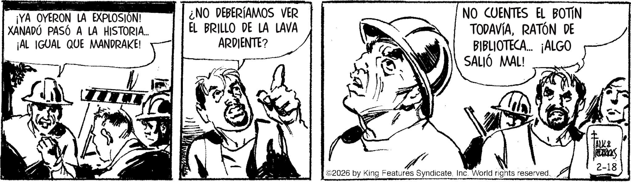 Comic book OCR: ¡YA OYERON LA EXPLOSIÓN! XANADÚ PASÓ A LA HISTORIA... ¡AL IGUAL QUE MANDRAKE! ¿NO DEBERÍAMOS VER EL BRILLO DE LA LAVA ARDIENTE? NO CUENTES EL BOTIN TODAVÍARATÓN DE BIBLIOTECA... ¡ALGO SALIÓ MAL! 2026 by King Features SyndicateInc. World rights reserved. ALK& RIDERICKS 2-18 ¡ YA OYERON LA EXPLOSIÓN ! XANADÚ PASÓ A LA HISTORIA ... ¡ AL IGUAL QUE MANDRAKE ! ¿ NO DEBERÍAMOS VER EL BRILLO DE LA LAVA ARDIENTE ? NO CUENTES EL BOTIN TODAVÍARATÓN DE BIBLIOTECA ... ¡ ALGO SALIÓ MAL ! 2026 by King Features SyndicateInc. World rights reserved . ALK & RIDERICKS 2-18