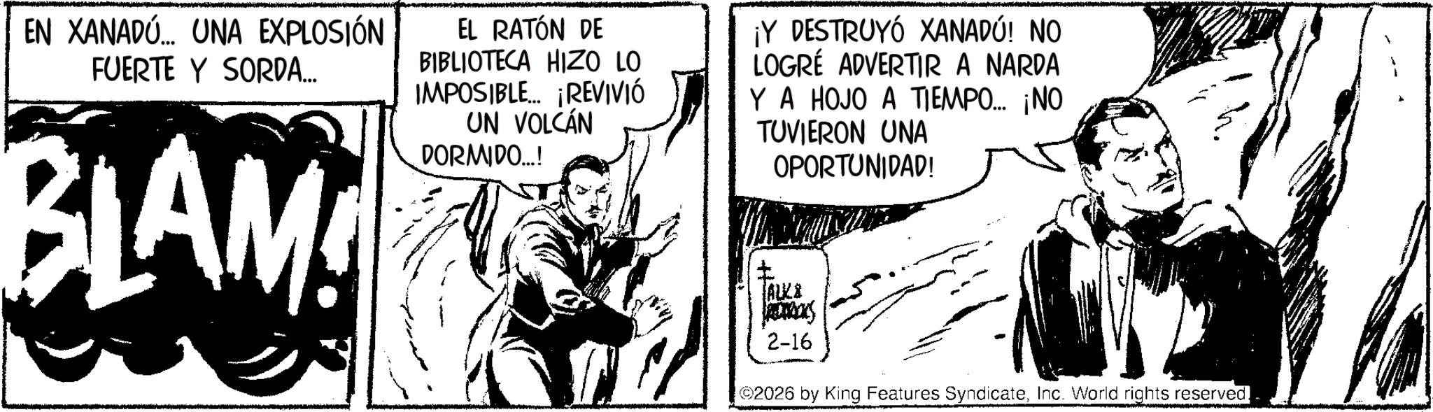 Publication OCR: EN XANADÚ... UNA EXPLOSIÓN FUERTE Y SORDA... BLAM EL RATÓN DE BIBLIOTECA HIZO LO IMPOSIBLE... ¡REVIVIÓ UN VOLCÁN DORMIDO...! ¡Y DESTRUYÓ XANADÚ! NO LOGRE ADVERTIR A NARDA Y A HOJO A TIEMPO... ¡NO TUVIERON UNA OPORTUNIDAD! ALKA RECERICKS 2-16 02026 by King Features SyndicateInc. World rights reserved EN XANADÚ ... UNA EXPLOSIÓN FUERTE Y SORDA ... BLAM EL RATÓN DE BIBLIOTECA HIZO LO IMPOSIBLE ... ¡ REVIVIÓ UN VOLCÁN DORMIDO ... ! ¡ Y DESTRUYÓ XANADÚ ! NO LOGRE ADVERTIR A NARDA Y A HOJO A TIEMPO ... ¡ NO TUVIERON UNA OPORTUNIDAD ! ALKA RECERICKS 2-16 02026 by King Features SyndicateInc. World rights reserved