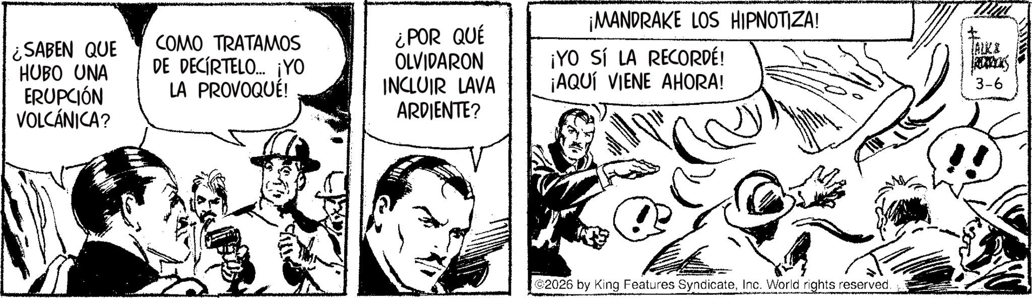 Gesture OCR: ¿SABEN QUE HUBO UNA ERUPCIÓN VOLCÁNICA? COMO TRATAMOS DE DECIRTELO... ¡YO LA PROVOQUÉ! ¡MANDRAKE LOS HIPNOTIZA! ¿POR QUÉ OLVIDARON INCLUIR LAVA ARDIENTE? ¡YO SÍ LA RECORDÉ! ¡AQUÍ VIENE AHORA! 2026 by King Features SyndicateInc. World rights reserved. TALKI ROCKS 3-6 ¿ SABEN QUE HUBO UNA ERUPCIÓN VOLCÁNICA ? COMO TRATAMOS DE DECIRTELO ... ¡ YO LA PROVOQUÉ ! ¡ MANDRAKE LOS HIPNOTIZA ! ¿ POR QUÉ OLVIDARON INCLUIR LAVA ARDIENTE ? ¡ YO SÍ LA RECORDÉ ! ¡ AQUÍ VIENE AHORA ! 2026 by King Features SyndicateInc. World rights reserved . TALKI ROCKS 3-6