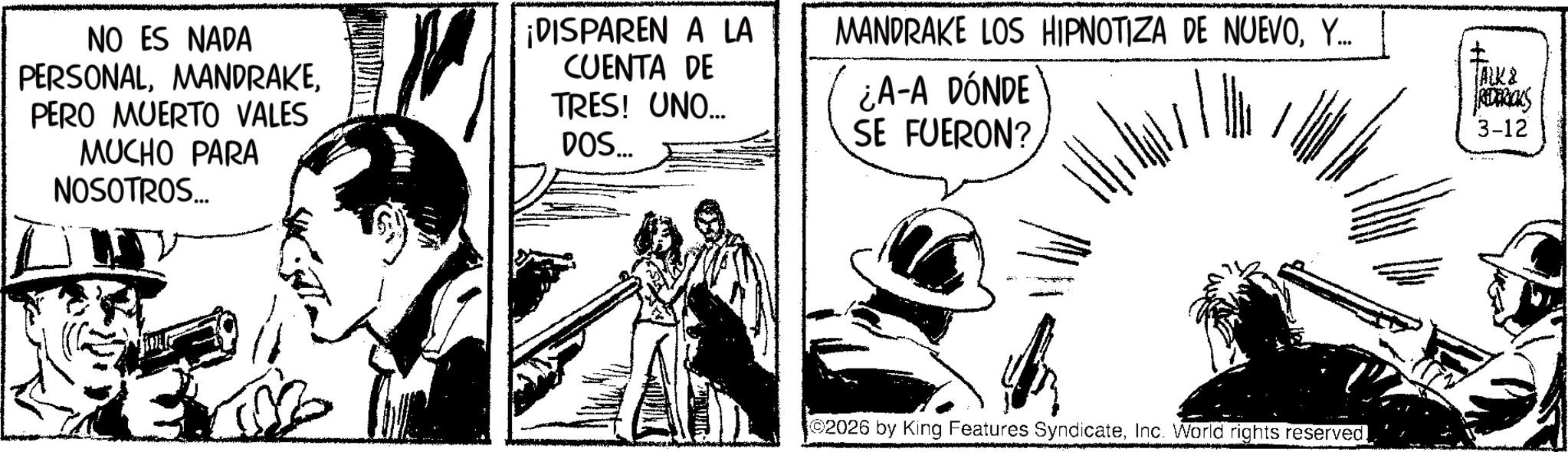 Comic book OCR: NO ES NADA PERSONALMANDRAKE. PERO MUERTO VALES MUCHO PARA NOSOTROS... ¡DISPAREN A LA CUENTA DE TRES! UNO.... DOS... MANDRAKE LOS HIPNOTIZA DE NUEVOY... ¿A-A DÓNDE SE FUERON? www 2026 by King Features SyndicateInc. World rights reserved. TALK & REDERICKS 3-12 NO ES NADA PERSONALMANDRAKE . PERO MUERTO VALES MUCHO PARA NOSOTROS ... ¡ DISPAREN A LA CUENTA DE TRES ! UNO .... DOS ... MANDRAKE LOS HIPNOTIZA DE NUEVOY ... ¿ A - A DÓNDE SE FUERON ? www 2026 by King Features SyndicateInc. World rights reserved . TALK & REDERICKS 3-12