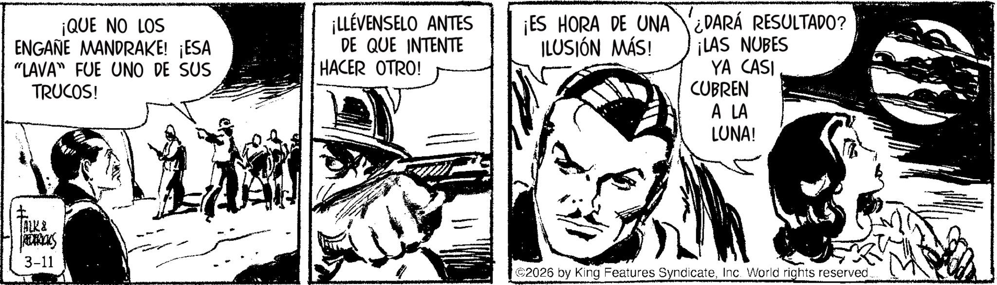Line art OCR: ¡QUE NO LOS ENGAÑE MANDRAKE! ¡ESA ¡LLÉVENSELO ANTES DE QUE INTENTE ¡ES HORA DE UNA ILUSIÓN MÁS! "LAVA" FUE UNO DE SUS HACER OTRO! TRUCOS! ? TALK & ROTRIALS 3-11 ¿DARÁ RESULTADO? ¡LAS NUBES YA CASI CUBREN A LA LUNA! 2026 by King Features SyndicateInc. World rights reserved... ¡ QUE NO LOS ENGAÑE MANDRAKE ! ¡ ESA ¡ LLÉVENSELO ANTES DE QUE INTENTE ¡ ES HORA DE UNA ILUSIÓN MÁS ! " LAVA " FUE UNO DE SUS HACER OTRO ! TRUCOS ! ? TALK & ROTRIALS 3-11 ¿ DARÁ RESULTADO ? ¡ LAS NUBES YA CASI CUBREN A LA LUNA ! 2026 by King Features SyndicateInc. World rights reserved ...