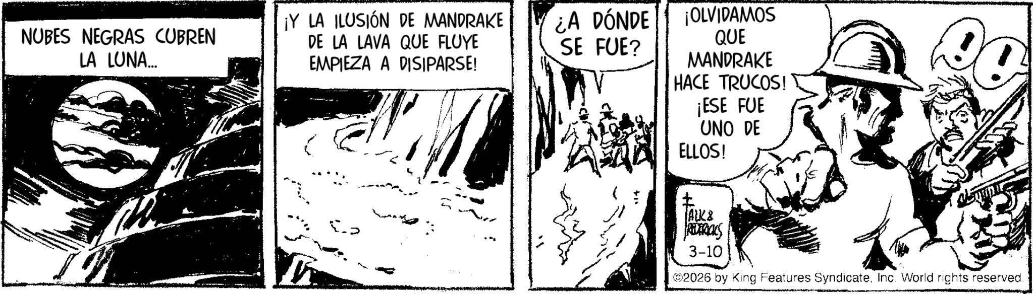 Publication OCR: NUBES NEGRAS CUBREN LA LUNA... ¡Y LA ILUSIÓN DE MANDRAKE DE LA LAVA QUE FLUYE EMPIEZA A DISIPARSE! ¿A DÓNDE SE FUE? ¡OLVIDAMOS QUE MANDRAKE HACE TRUCOS! ¡ESE FUE UNO DE ELLOS! ? ALK & FREDERICKS 3-10 2026 by King Features SyndicateInc. World rights reserved. NUBES NEGRAS CUBREN LA LUNA ... ¡ Y LA ILUSIÓN DE MANDRAKE DE LA LAVA QUE FLUYE EMPIEZA A DISIPARSE ! ¿ A DÓNDE SE FUE ? ¡ OLVIDAMOS QUE MANDRAKE HACE TRUCOS ! ¡ ESE FUE UNO DE ELLOS ! ? ALK & FREDERICKS 3-10 2026 by King Features SyndicateInc. World rights reserved .