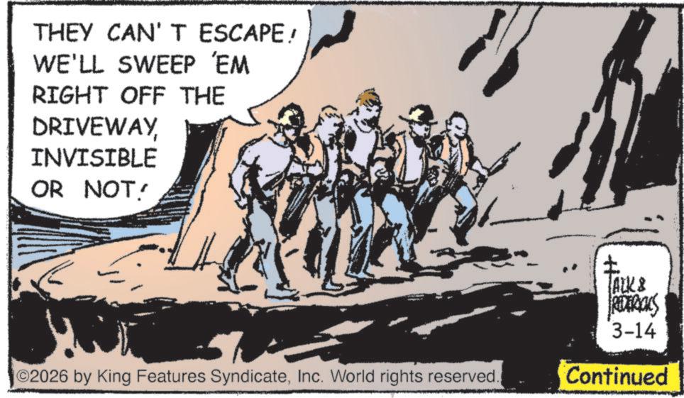Fictional character OCR: THEY CAN'T ESCAPE! WE'LL SWEEP 'EM RIGHT OFF THE DRIVEWAYINVISIBLE OR NOT! ©2026 by King Features SyndicateInc. World rights reserved. ? TALK & REDERIALS 3-14 Continued THEY CAN'T ESCAPE ! WE'LL SWEEP ' EM RIGHT OFF THE DRIVEWAYINVISIBLE OR NOT ! © 2026 by King Features SyndicateInc. World rights reserved . ? TALK & REDERIALS 3-14 Continued
