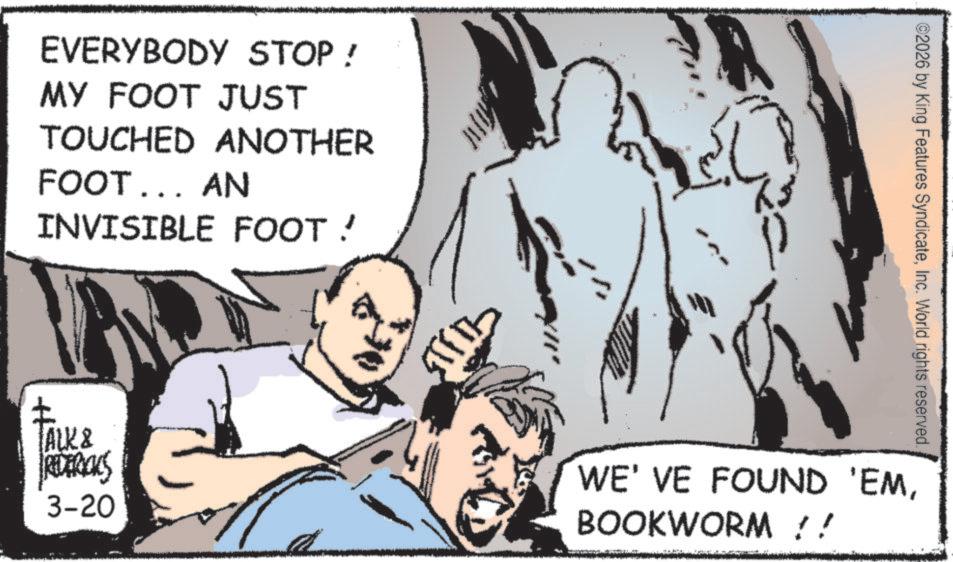 Publication OCR: EVERYBODY STOP ! MY FOOT JUST TOUCHED ANOTHER FOOT... AN INVISIBLE FOOT! ALK & REDERICKS 3-20 ©2026 by King Features SyndicateInc. World rights reserved. WE'VE FOUND 'EMBOOKWORM !! EVERYBODY STOP ! MY FOOT JUST TOUCHED ANOTHER FOOT ... AN INVISIBLE FOOT ! ALK & REDERICKS 3-20 © 2026 by King Features SyndicateInc. World rights reserved . WE'VE FOUND ' EMBOOKWORM !!
