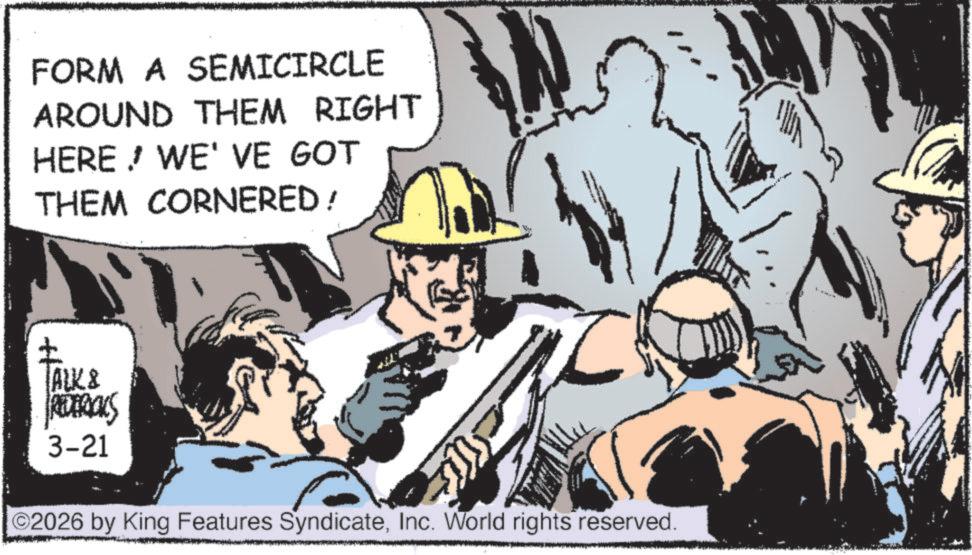 Fictional character OCR: FORM A SEMICIRCLE AROUND THEM RIGHT HERE! WE'VE GOT THEM CORNERED / ALK & RODERICKS 3-21 ©2026 by King Features SyndicateInc. World rights reserved. FORM A SEMICIRCLE AROUND THEM RIGHT HERE ! WE'VE GOT THEM CORNERED / ALK & RODERICKS 3-21 © 2026 by King Features SyndicateInc. World rights reserved .