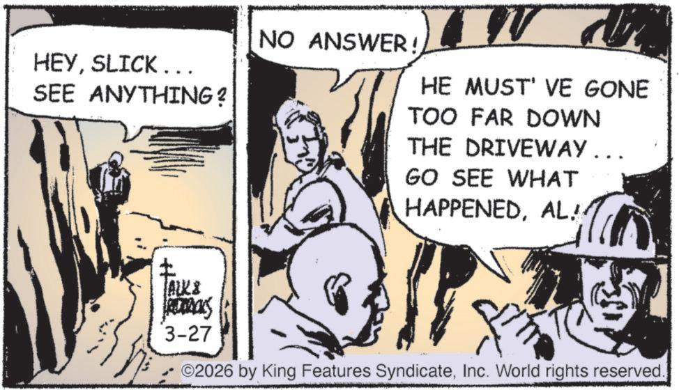 Comic book OCR: HEYSLICK ... SEE ANYTHING? NO ANSWER! HE MUST' VE GONE TOO FAR DOWN THE DRIVEWAY... GO SEE WHAT HAPPENEDAL! ALKS 3-27 ©2026 by King Features SyndicateInc. World rights reserved. HEYSLICK ... SEE ANYTHING ? NO ANSWER ! HE MUST ' VE GONE TOO FAR DOWN THE DRIVEWAY ... GO SEE WHAT HAPPENEDAL ! ALKS 3-27 © 2026 by King Features SyndicateInc. World rights reserved .