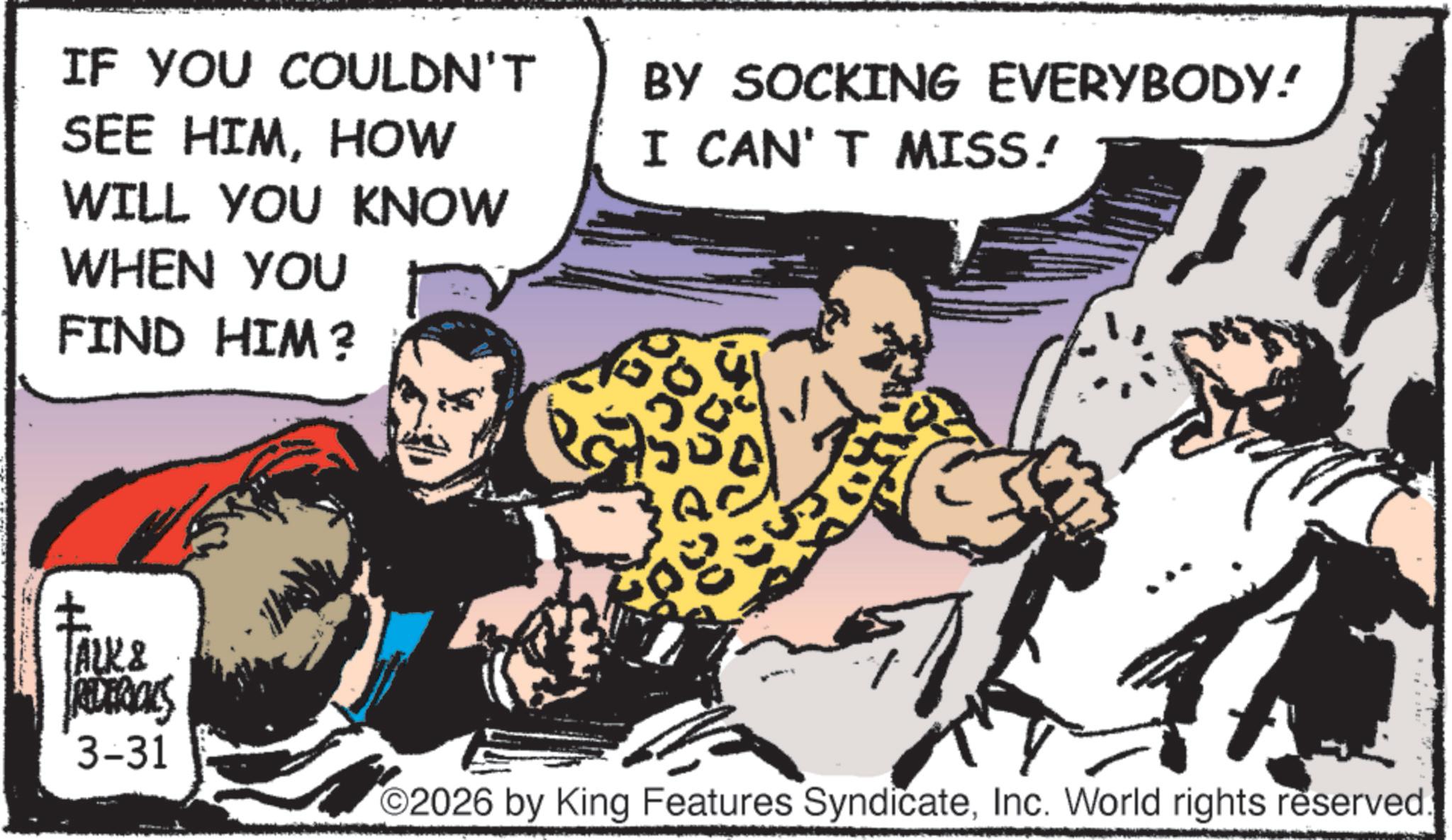 Publication OCR: IF YOU COULDN'T SEE HIMHOW WILL YOU KNOW WHEN YOU FIND HIM? BY SOCKING EVERYBODY! I CAN'T MISS! TALK & REDERICKS 3-31 3 ? 2026 by King Features SyndicateInc. World rights reserved. IF YOU COULDN'T SEE HIMHOW WILL YOU KNOW WHEN YOU FIND HIM ? BY SOCKING EVERYBODY ! I CAN'T MISS ! TALK & REDERICKS 3-31 3 ? 2026 by King Features SyndicateInc. World rights reserved .