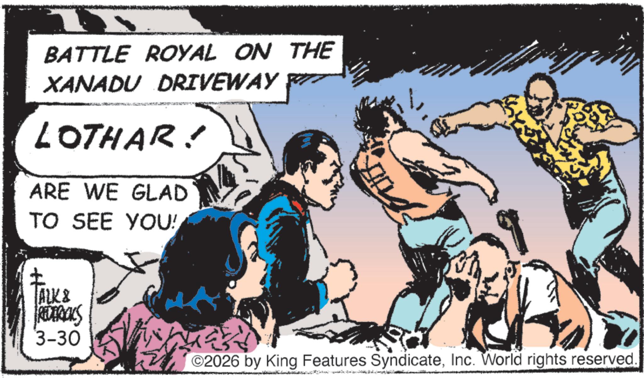 Hero OCR: BATTLE ROYAL ON THE XANADU DRIVEWAY LOTHAR! ARE WE GLAD TO SEE YOU! TALK & FREDERICKS 3-30 2026 by King Features SyndicateInc. World rights reserved. BATTLE ROYAL ON THE XANADU DRIVEWAY LOTHAR ! ARE WE GLAD TO SEE YOU ! TALK & FREDERICKS 3-30 2026 by King Features SyndicateInc. World rights reserved .