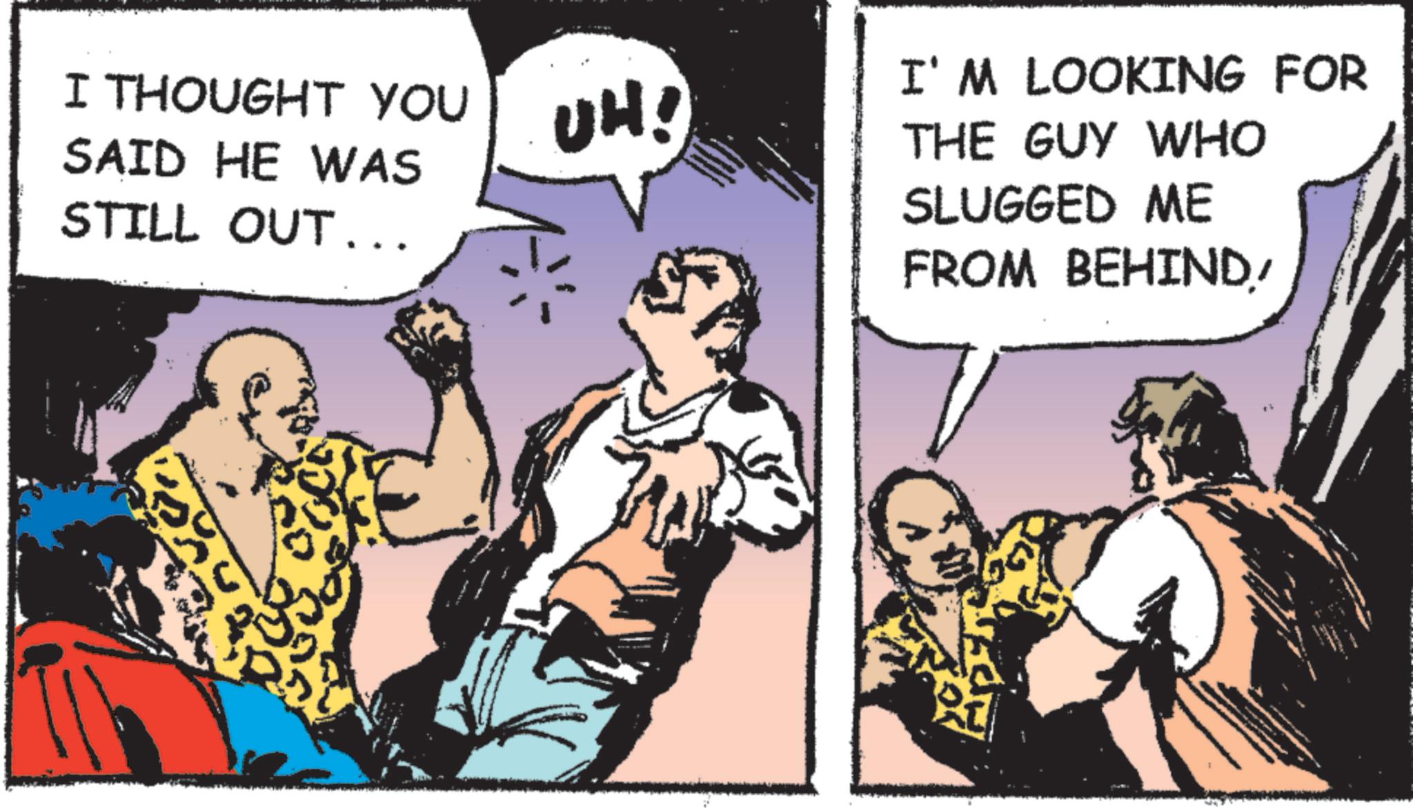 Animated cartoon OCR: I THOUGHT YOU SAID HE WAS STILL OUT .. UH! I'M LOOKING FOR THE GUY WHO SLUGGED ME FROM BEHIND/ I THOUGHT YOU SAID HE WAS STILL OUT .. UH ! I'M LOOKING FOR THE GUY WHO SLUGGED ME FROM BEHIND /