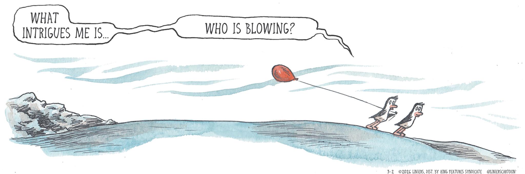 Line art OCR: WHAT INTRIGUES ME IS... WHO IS BLOWING? W 3-2 2026 LINIERSDIST. BY KING FEATURES SYNDICATE @LINIERSCARTOON WHAT INTRIGUES ME IS ... WHO IS BLOWING ? W 3-2 2026 LINIERSDIST . BY KING FEATURES SYNDICATE @LINIERSCARTOON