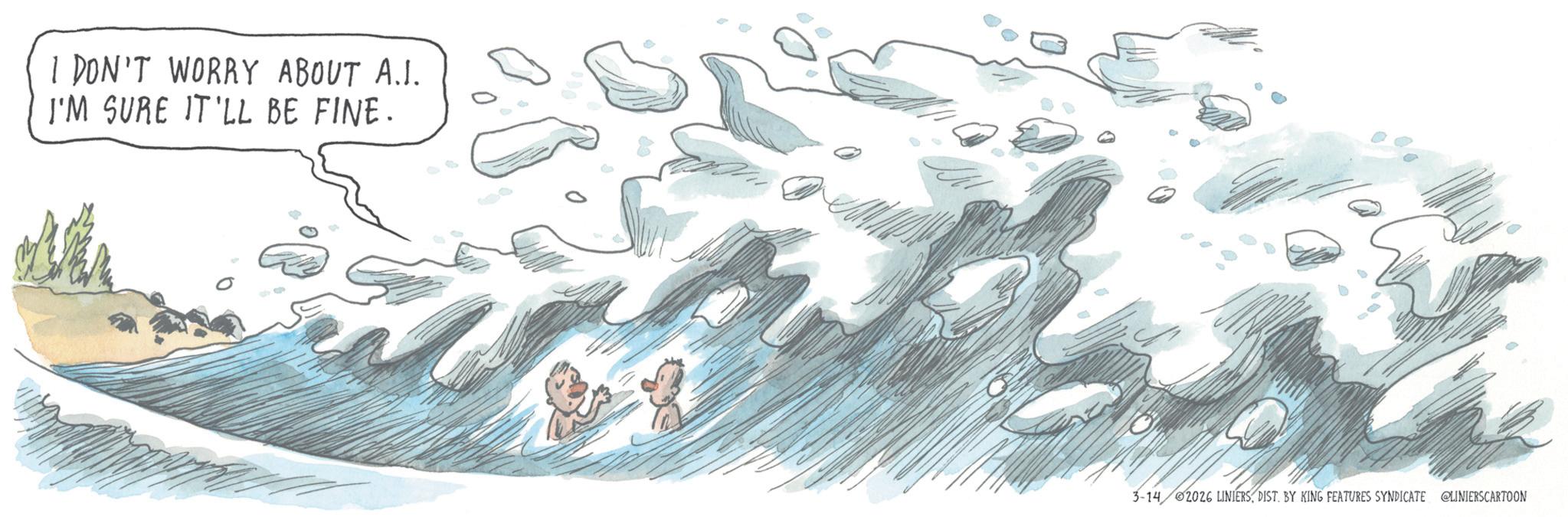 Wind wave OCR: I DON'T WORRY ABOUT A.I. I'M SURE IT'LL BE FINE. 3-14 2026 LINIERSDIST. BY KING FEATURES SYNDICATE @LINIERSCARTOON I DON'T WORRY ABOUT A.I. I'M SURE IT'LL BE FINE . 3-14 2026 LINIERSDIST . BY KING FEATURES SYNDICATE @LINIERSCARTOON