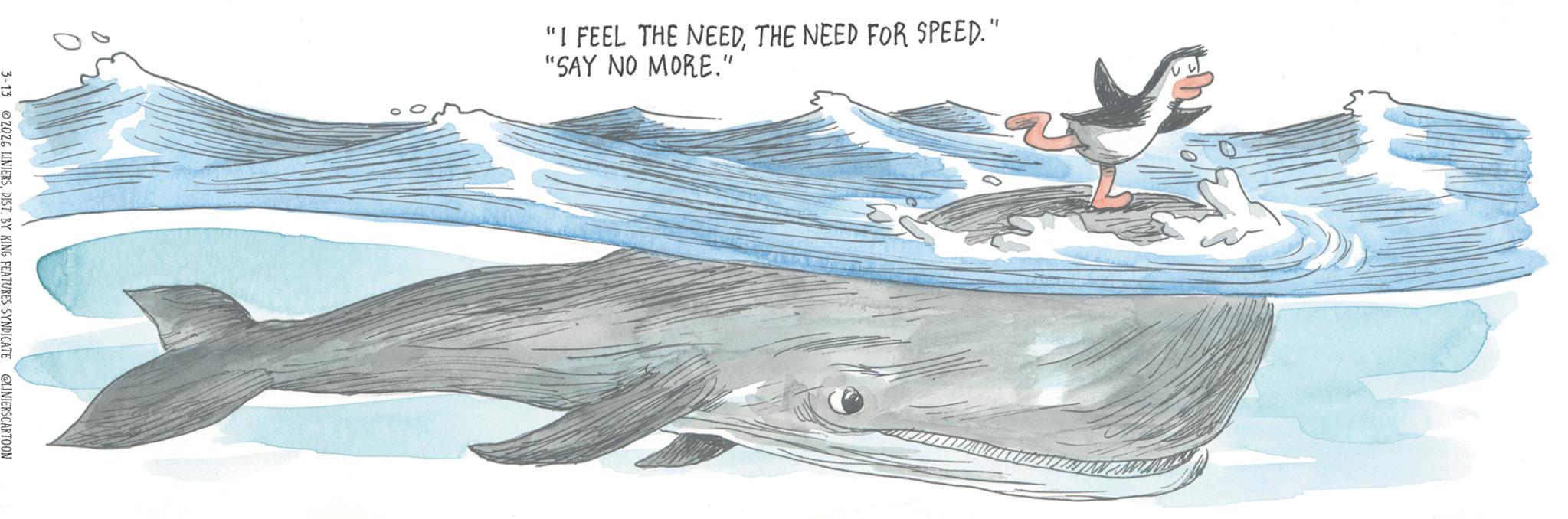 Publication OCR: 3-13 02026 LINIERS. DIST. BY KING FEATURES SYNDICATE @LINIERSCARTOON "I FEEL THE NEEDTHE NEED FOR SPEED." "SAY NO MORE." 3-13 02026 LINIERS . DIST . BY KING FEATURES SYNDICATE @LINIERSCARTOON " I FEEL THE NEEDTHE NEED FOR SPEED . " " SAY NO MORE . "