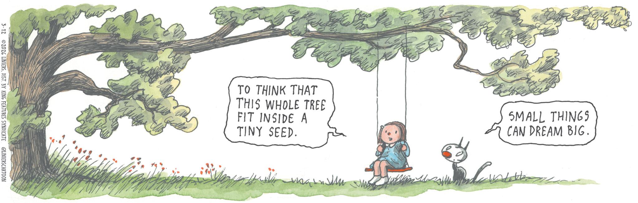 Fiction OCR: 3-12 2026 LINIERSDIST. BY KING FEATURES SYNDICATE @LINIERSCARTOON TO THINK THAT THIS WHOLE TREE FIT INSIDE A TINY SEED. SMALL THINGS CAN DREAM BIG. 3-12 2026 LINIERSDIST . BY KING FEATURES SYNDICATE @LINIERSCARTOON TO THINK THAT THIS WHOLE TREE FIT INSIDE A TINY SEED . SMALL THINGS CAN DREAM BIG .